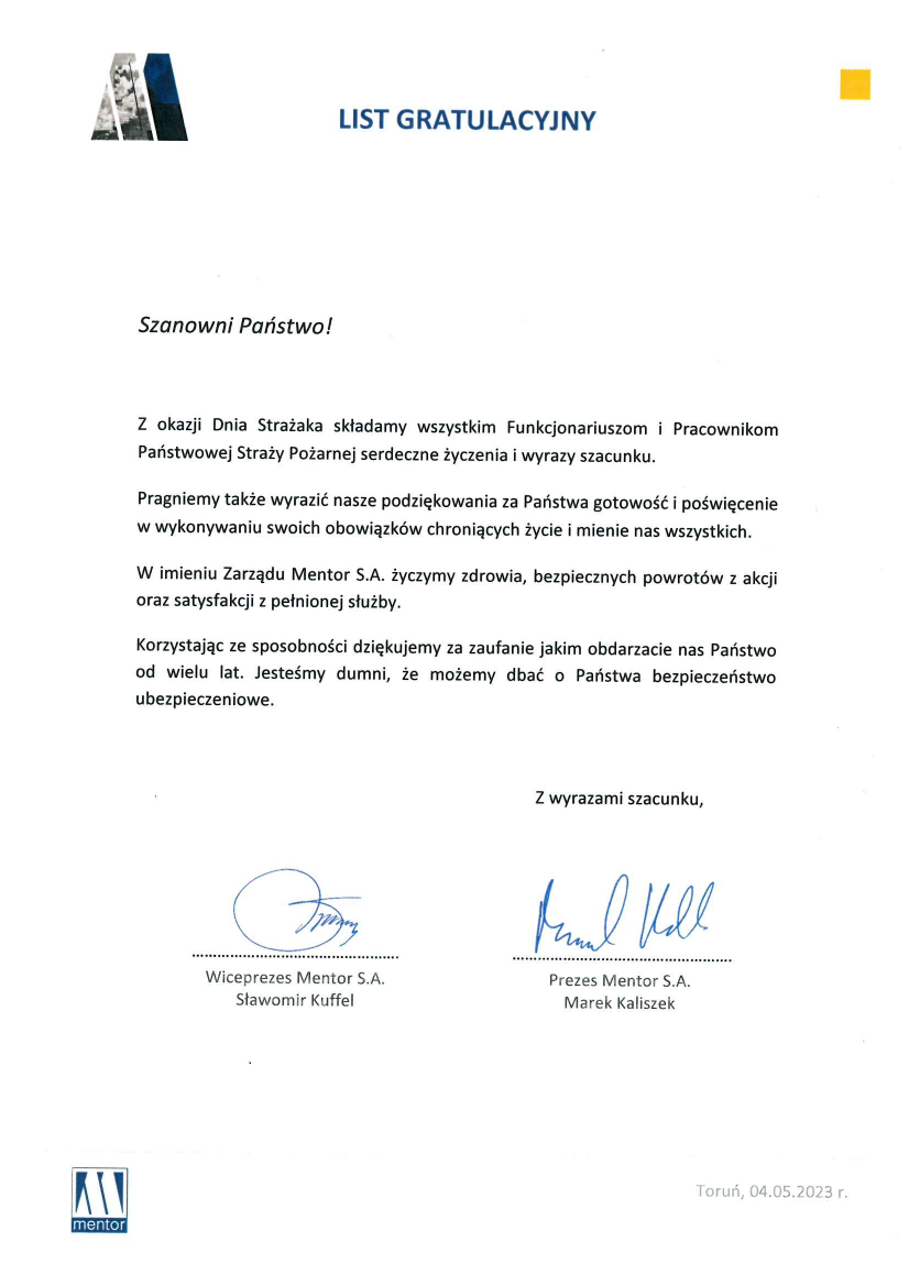 List gratulacyjny Szanowni Państwo! Z okazji Dnia Strażaka składamy wszystkim Funkcjonariuszom i Pracownikom Państwowej Straży Pożarnej serdeczne życzenia i wyrazy szacunku. Pragniemy także wyrazić nasze podziękowania za Państwa gotowość i poświecenie w wykonywaniu swoich obowiązków chroniących życie i mienie dla nas wszystkich. W imieniu Zarządu Mentor S.A. życzymy zdrowia, bezpiecznych powrotów z akcji oraz satysfakcji z pełnionej służby. Korzystając ze sposobności dziękujemy za zaufanie jakim obdarzacie nas Państwo od wielu lat. Jesteśmy dumni, że możemy dbać o Państwa bezpieczeństwo ubezpieczeniowe. Z wyrazami szacunku, Wiceprezes Mentor S.A. Sławomir Kuffel, Prezes Mentor S.A. Marek Kaliszek Toruń, 04.05.2023 roku