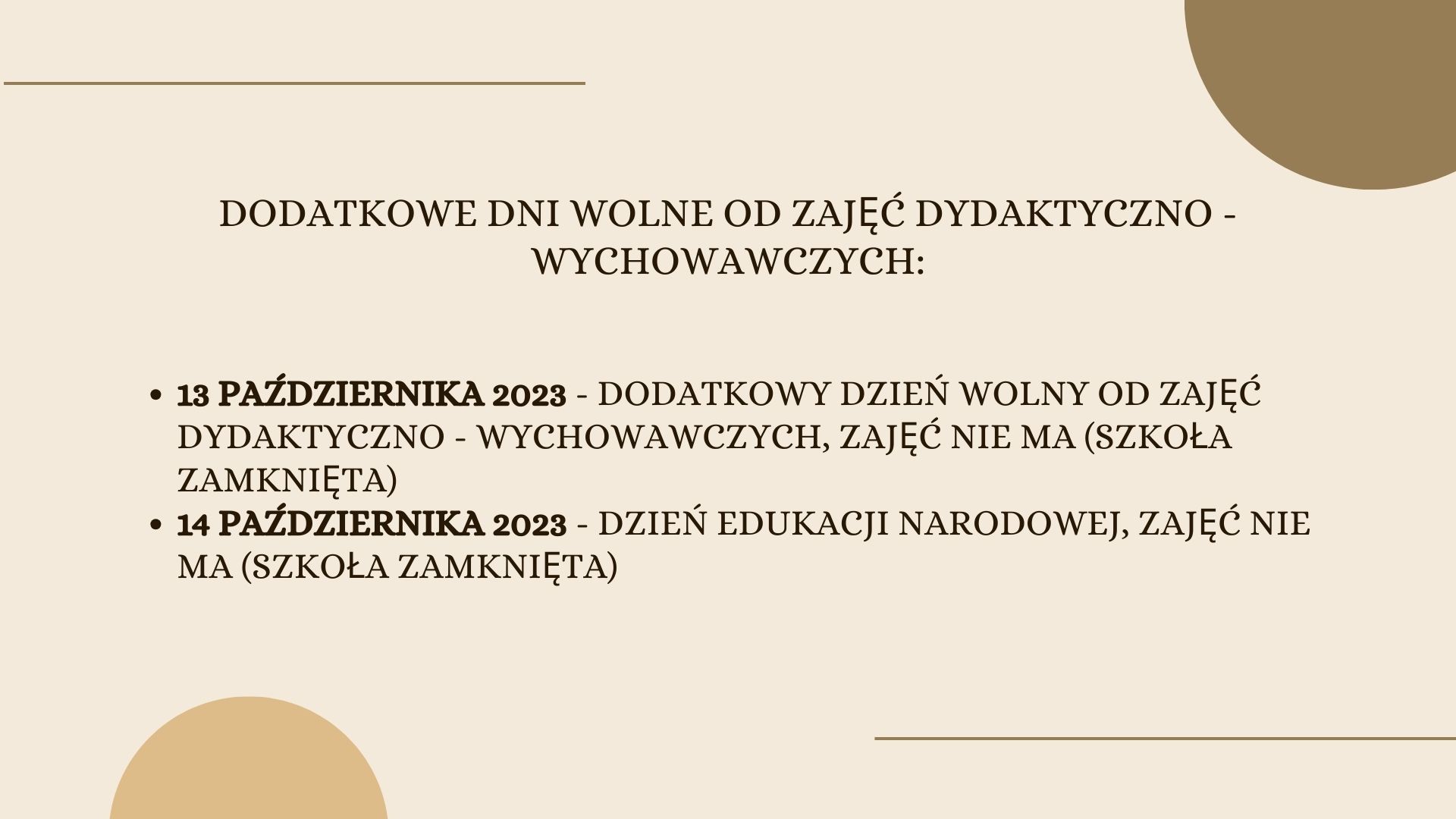Na jasnobrązowym tle u dołu i u góry ozdobne pólkola. Na środku napis: dodatkowe dni wolne od zajęć dydaktyczno - wychowawczych: • 13 października 2023 - dodatkowy dzień wolny od zajęć dydaktyczno - wychowawczych, zajęć nie ma (szkoła zamknięta) • 14 października 2023 - dzień edukacji narodowej, zajęć nie ma (szkoła zamknięta)