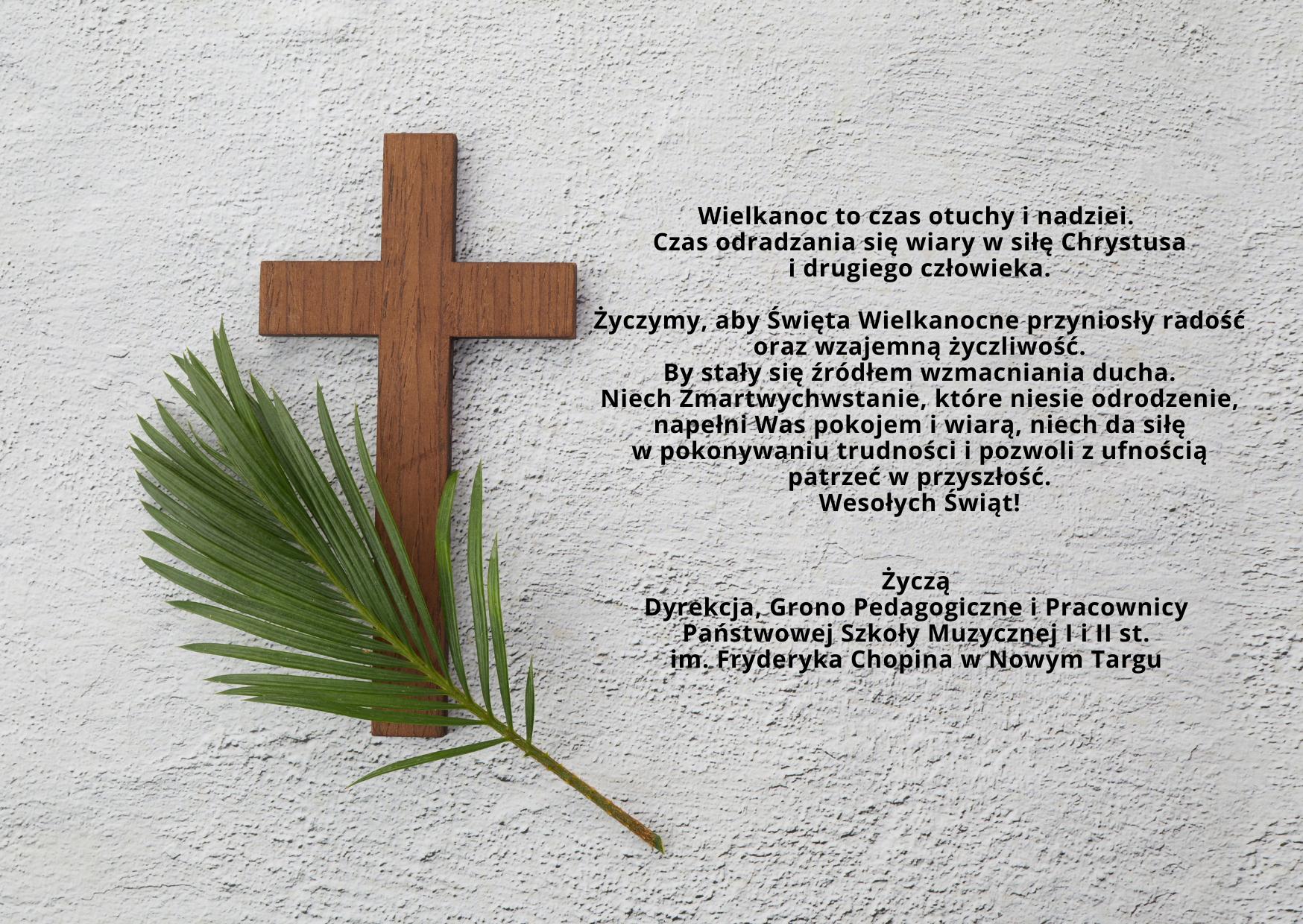 Szare tło o strukturze betonu. Po lewej stronie brązowy krzyż z położoną na nim zieloną gałązką oliwną. Po prawej tekst: Wielkanoc to czas otuchy i nadziei. Czas odradzania się wiary w siłę Chrystusa i drugiego człowieka. Życzymy, aby Święta Wielkanocne przyniosły radość oraz wzajemną życzliwość. By stały się źródłem wzmacniania ducha. Niech Zmartwychwstanie, które niesie odrodzenie, napełni Was pokojem i wiarą, niech da siłę w pokonywaniu trudności i pozwoli z ufnością patrzeć w przyszłość. Wesołych Świąt! Życzą Dyrekcja, Grono Pedagogiczne i Pracownicy Państwowej Szkoły Muzycznej I i II st. im. Fryderyka Chopina w Nowym Targu.