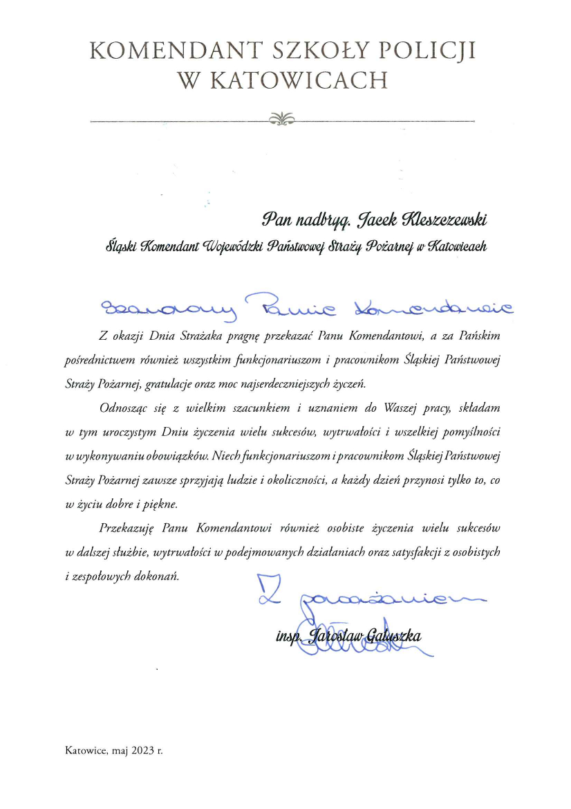 Komendant Szkoły Policji w Katowicach Pan nadbryg. Jacek Kleszczewski Śląski Komendant Wojewódzki Państwowej Straży Pożarnej w Katowicach Szanowny Panie Komendancie Z okazji Dnia Strażaka pragnę przekazać Panu Komendantowi, a za Pańskim Pośrednictwem również wszystkim funkcjonariuszom i pracownikom Śląskiej Państwowej Straży Pożarnej, gratulacje oraz moc najserdeczniejszych życzeń. Odnosząc się z wielkim szacunkiem i uznaniem do Waszej pracy, składam w tym uroczystym Dniu życzenia wielu sukcesów, wytrwałości i wszelkiej pomyślności w wykonywaniu obowiązków. Niech funkcjonariuszom i pracownikom Śląskiej Państwowej Straży Pożarnej zawsze sprzyjają ludzie i okoliczności, a każdy dzień przynosi tylko to, co w życiu dobre i piękne. Przekazuję Panu Komendantowi również osobiste życzenia wielu sukcesów w dalszej służbie, wytrwałości w podejmowaniu działań oraz satysfakcji z osobistych i zespołowych dokonań. Z poważaniem Insp. Jarosław Gałuszka Katowice, maj 2023 r. 