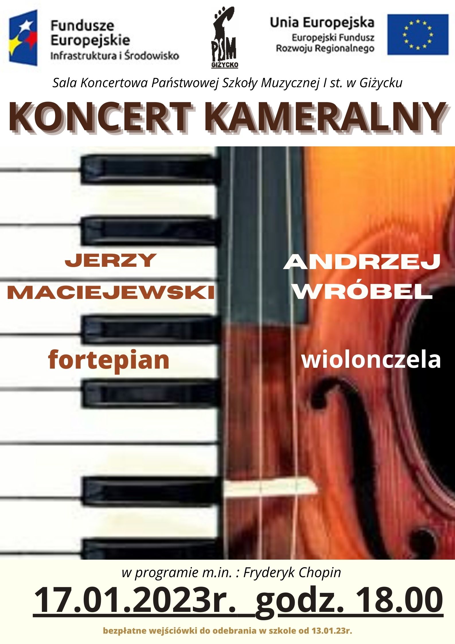 plakat w pionie, centralna część plakatu podzielona na dwie części : z lewej strony klawiatura fortepianu a na niej imię i nazwisko artysty, który gra na fortepianie : Jerzy Maciejewski. Po lewej stronie grafika środkowej części wiolonczeli a na niej imię i nazwisko artysty, który gra na wiolonczeli : Andrzej Wróbel. Nad grafikami , brązowymi literami nazwa wydarzenia : Koncert kameralny. Pod grafikami ciemnobrązowymi literami i cyframi data 17 styczeń i godzina 18.00, informacja o bezpłatnych wejściówkach do odebrania w szkole od 13 stycznia. Na samej górze plakatu od lewej strony logo Funduszy Europejskich niebieski prostokąt z trzema gwiazdami w kolorze białym, żółtym i czerwonym; logo szkoły czarna główka instrumentu smyczkowego oraz dużymi literami skrót PSM; po prawej stronie flaga Unii Europejskiej niebieski prostokąt z okręgiem z żółtych gwiazd.