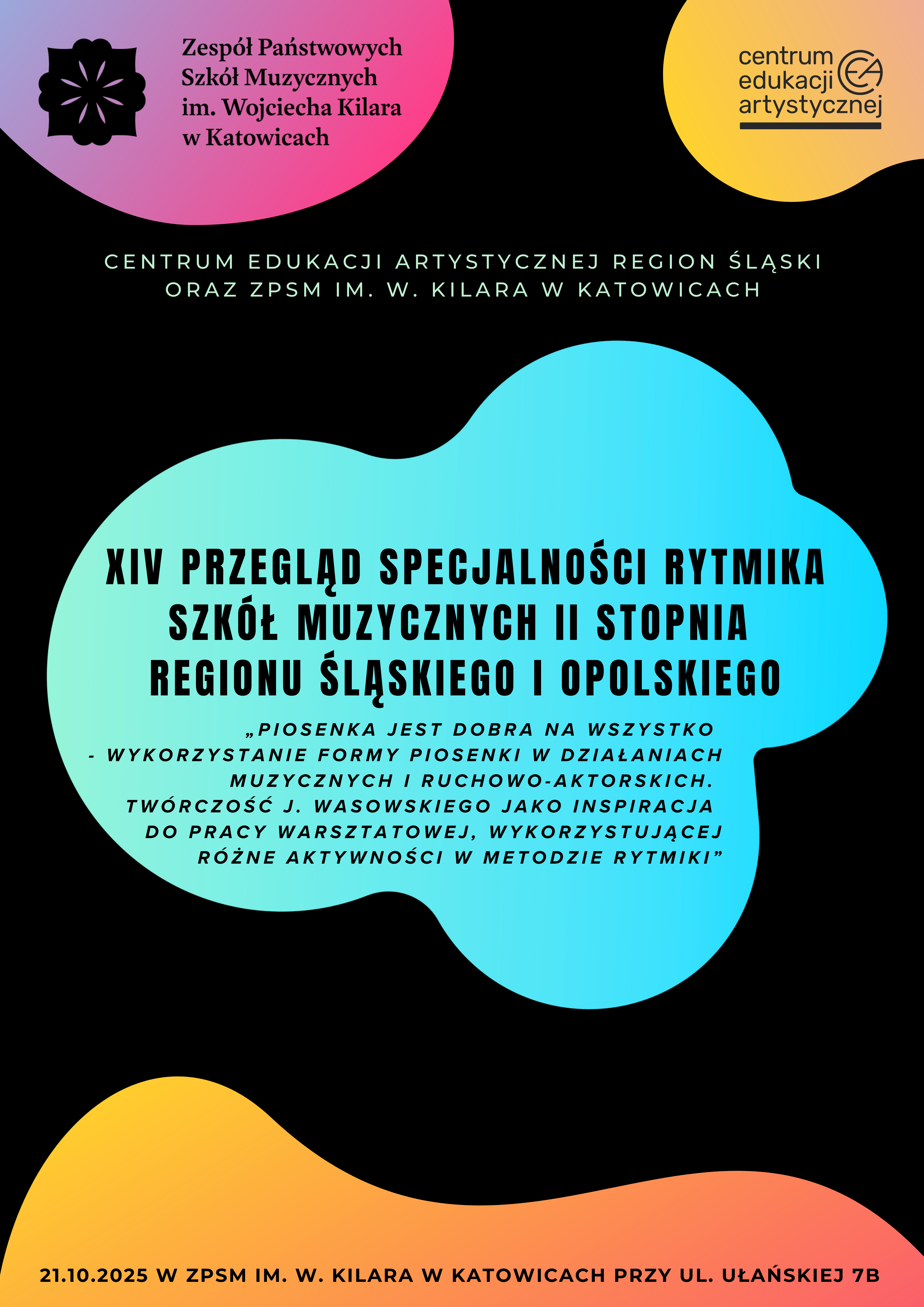 Plakat graficzny w orientacji pionowej, tło w kolorze czarnym z nieregularnymi kształtami graficznymi w kolorystyce zielono-turkusowej, żółto-pomarańczowej i różowo-fioletowej. U góry znajdują się logotypy organizatorów: po lewej ZPSM im. W. Kilara w Katowicach, po prawej CEA oraz między nimi - pośrodku napis poziomy wymieniający organizatorów: Centrum Edukacji Artystycznej Region Śląski oraz ZPSM im. W. Kilara w Katowicach. Główny napis umieszczony na dużej niebieskawej grafice w kształcie chmurki pośrodku plakatu. Treść napisu: XIV PRZEGLĄD SPECJALNOŚCI RYTMIKA SZKÓŁ MUZYCZNYCH II STOPNIA REGIONU ŚLĄSKIEGO I OPOLSKIEGO. Pod spodem temat główny tegorocznego Przeglądu: „Piosenka jest dobra na wszystko – wykorzystanie formy piosenki w działaniach muzycznych i ruchowo-aktorskich. Twórczość Jerzego Wasowskiego jako inspiracja do pracy warsztatowej, wykorzystującej różne aktywności w metodzie rytmiki”. Na dole plakatu napis poziomy na żółto-pomarańczowym tle z datą i adresem imprezy: 21 października 2025 r. w ZPSM im. W. Kilara w Katowicach, ul. Ułańska 7B.