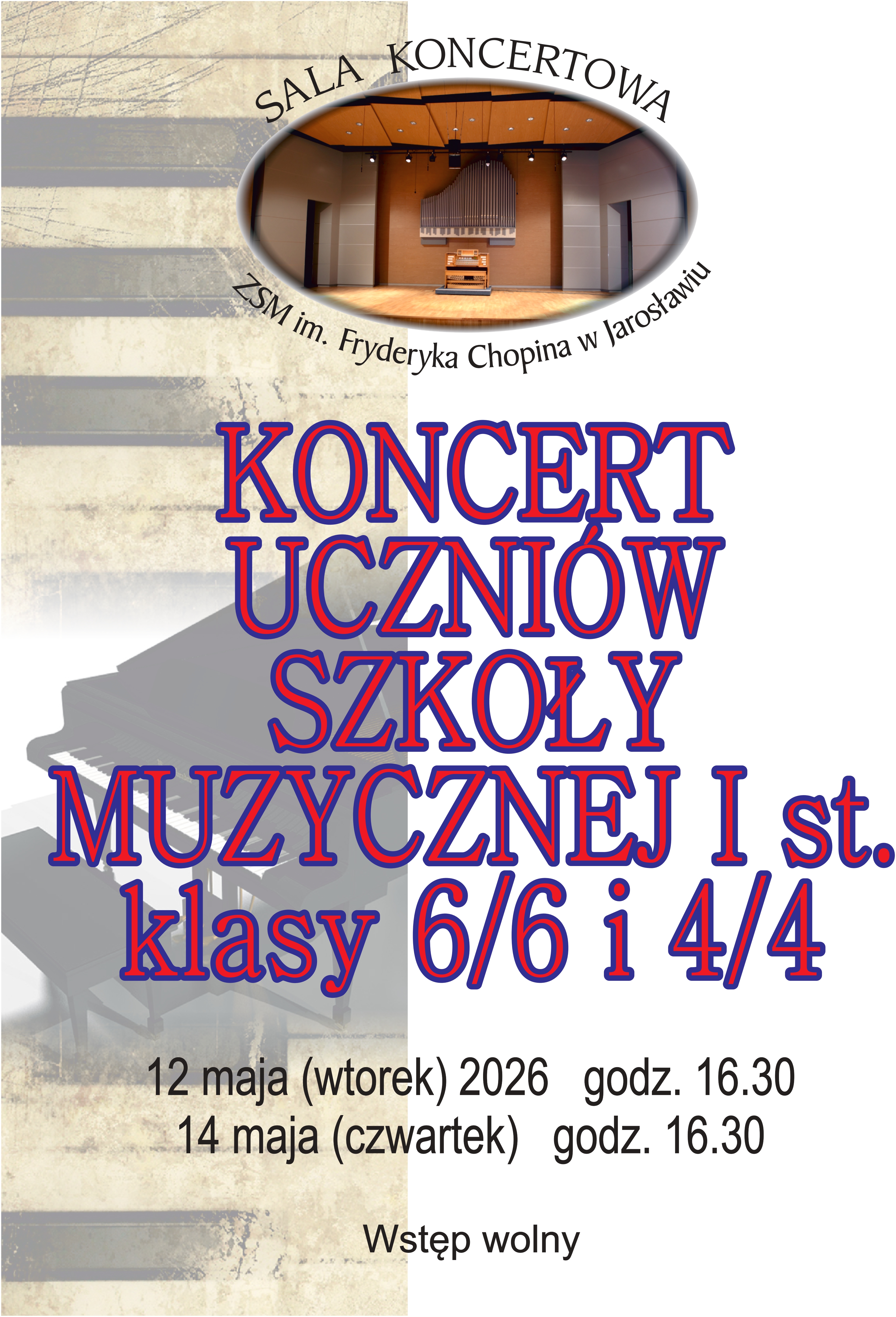 Plakat informujący o koncertach uczniów szkoły muzycznej. Tło jest podzielone pionowo: lewa strona przedstawia stylizowaną, pożółkłą grafikę klawiatury pianina i fragmentu instrumentu, natomiast prawa strona jest biała i zawiera główną treść tekstową. Nagłówek i logotyp W górnej części znajduje się owalne zdjęcie przedstawiające wnętrze profesjonalnej sali koncertowej z widocznymi organami i drewnianym parkietem. Nad zdjęciem widnieje łukowaty napis: „SALA KONCERTOWA”, a pod nim: „ZPSM im. Fryderyka Chopina w Jarosławiu”. Główna treść W centralnej części umieszczono duży, dekoracyjny napis w kolorze niebieskim z czerwoną obwódką: KONCERT UCZNIÓW SZKOŁY MUZYCZNEJ I st. klasy 6/6 i 4/4 Szczegóły wydarzenia Poniżej głównego napisu, czarną czcionką, podano daty i godziny koncertów: 12 maja (wtorek) 2026, godz. 16.30 14 maja (czwartek), godz. 16.30 Na samym dole plakatu znajduje się informacja: Wstęp wolny