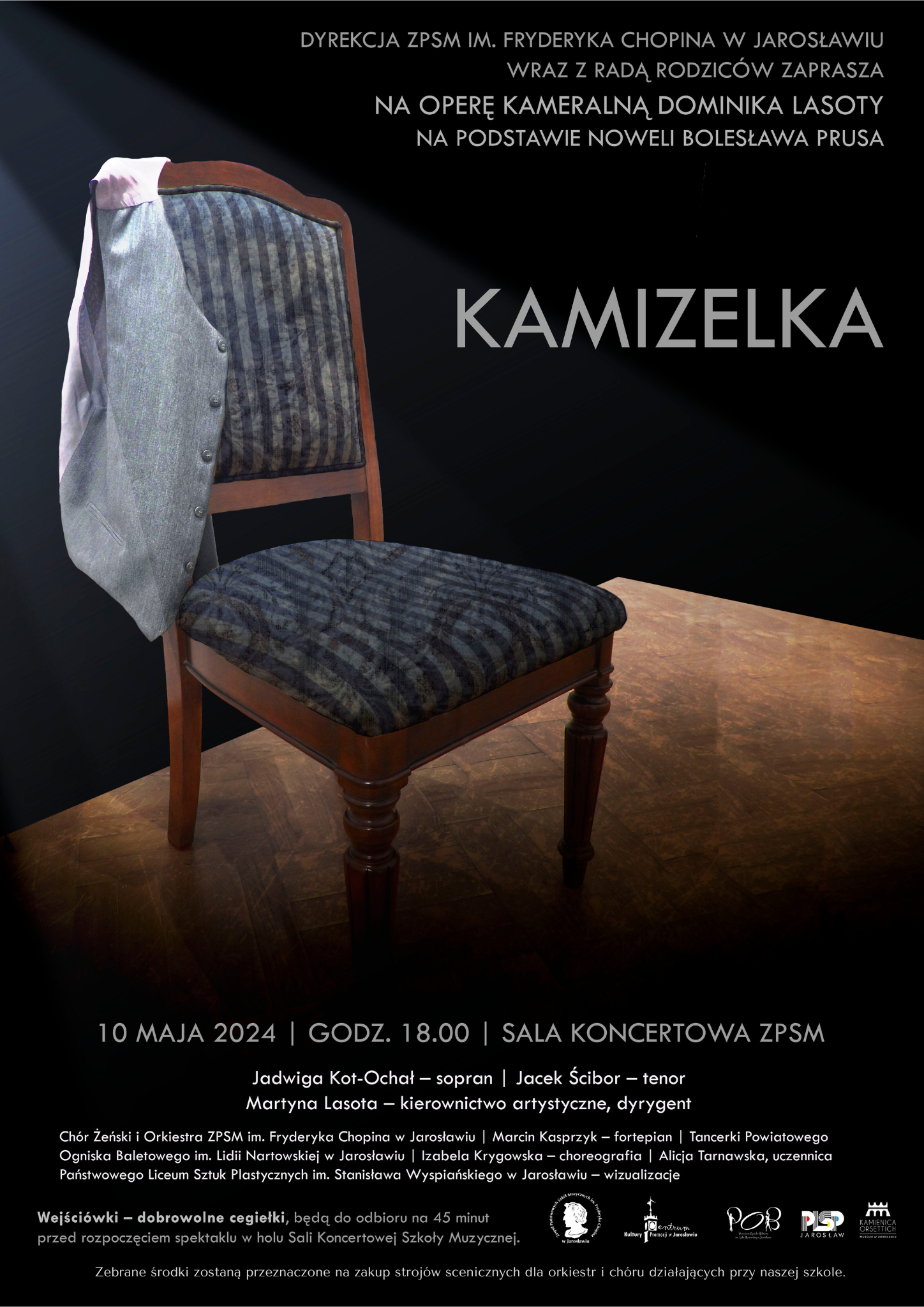 Plakat reklamowy opery na czarnym tel zdjęcie krzesła z przewieszoną kamizelką. Na górze po prawej stronie biały napis KAMIZELKA, na środku poniżej zdjęcia napis: OPERA KAMERALNA DOMINIKA LASOTY NA PODSTAWIE NOWELI BOLESŁAWA PRUSA. 10 MAJA 2024 GODZ. 18:00 SALA KONCERTOWA ZPSM IM. F. CHOPINA W JAROSŁAWIU Jadwiga Kot-Ochał - sopran, Jacek Ścibor - tenor, Martyna Lasota - kierownictwo artystyczne, dyrygent. Chór żeński i Orkiestra ZPSM im. F. Chopina w Jarosławiu, Marcin Kasprzyk - fortepian, Tancerki Powiatowego Ogniska Baletowego im. Lidii Nartowskiej w Jarosławiu, Izabela Krygowska - choreografia, Alicja Tarnawska - uczennica Państwowego Liceum Sztuk Plastycznych im. Stanisława Wyspiańskiego w Jarosławiu Wejściówki-dobrowolne cegiełki będą do odbioru na 45 minut przed rozpoczęciem spektaklu w holu Sali Koncertowej Szkoły Muzycznej. Zebrane środki zostaną przeznaczone na zakup strojów scenicznych dla orkiestr i chóru działających przy naszej szkole.