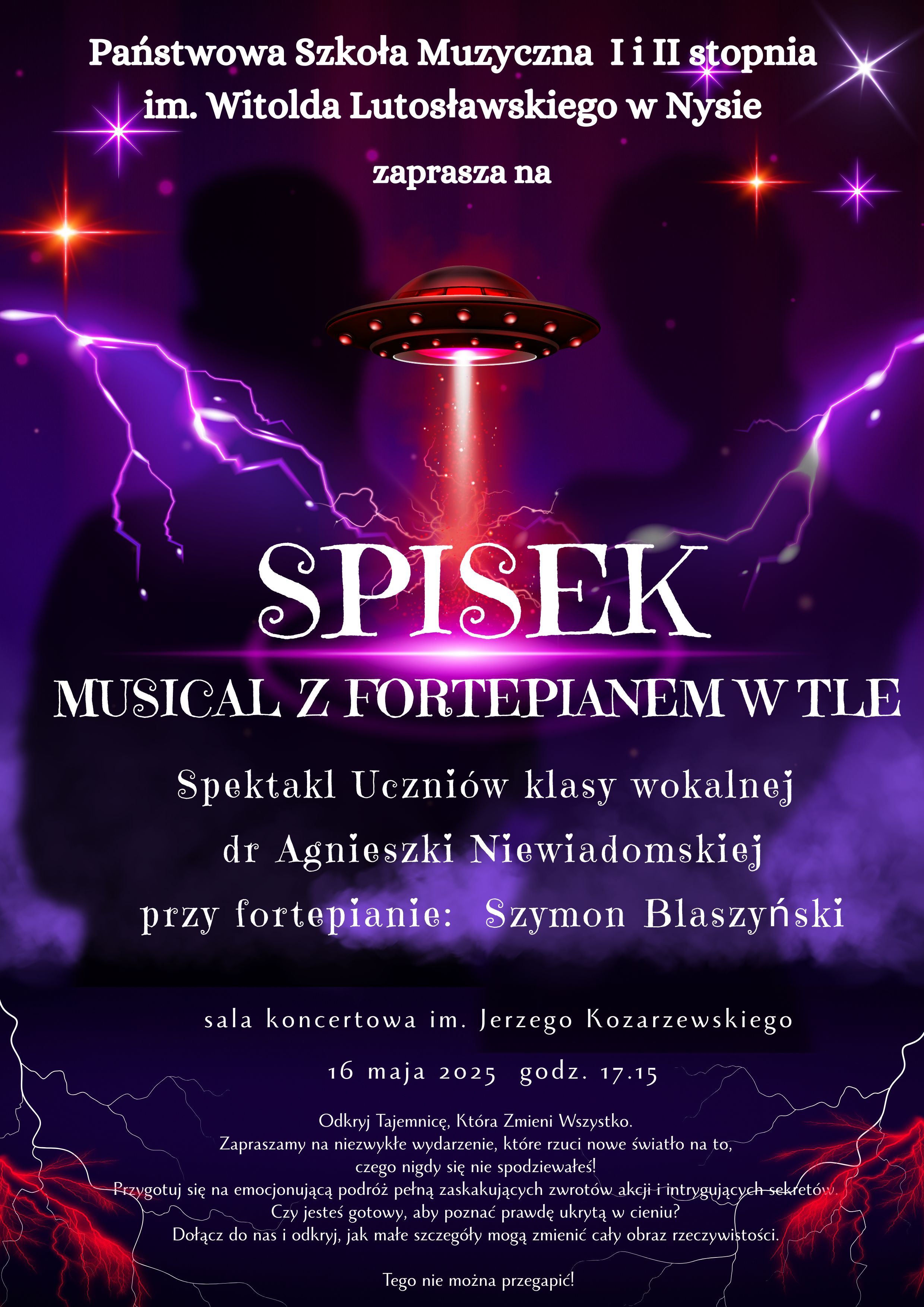 Plakat ciemnoniebiesko-granatowe tło 2 cienie sylwetek z tyłu. Spodek kosmiczny podswietlony z ogniem jak z silnika rakietowego kolor czerwony po bokach fioletowy błyskawice oraz gwiazdy biały napis państwowa szkoła muzyczna i drugiego stopnia imienia witolda lutosławskiego w Nysie zapraszana SPisek musical z fortepianem w tle spektakl uczniow klasy wokalnej dr Agnieszki Niewiadomskiej przy fortepianie Szymon Blaszyński. 16 maja 2025 godz. 17.15. Odkryj tajemnice która zmieni Wszystko Zapraszamy na niezwykłe wydarzenie które rzuci nowy światło na to czego nigdy się nie spodziewałeś przygotuj się na emocjonującą podróż pełną zaskakujących zwrotów akcji i intrygujących sekretów czy jesteś gotowy aby poznać prawdę ukrytą w cieniu dołącz do nas i Odkryj jak małe szczegóły mogą zmienić obraz całej rzeczywistości Tego nie można przegapić!