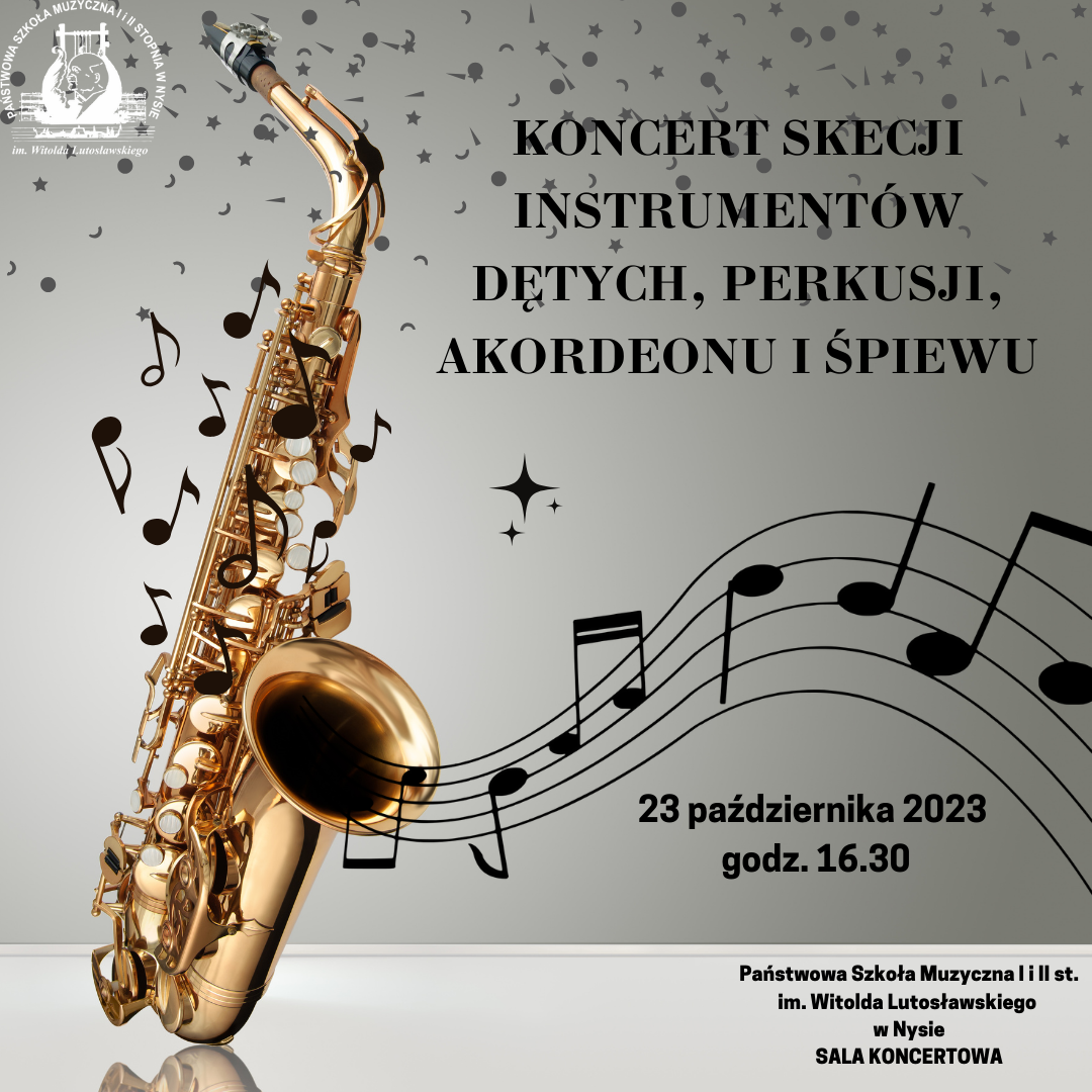 Plakat szary tło z lewej strony duże zdjęcie złotego saksofonu opartego o szklany blat całość pod kątem W lewym górnym rogu białe transparentne logo szkoły u góry drobne gwiazdki kropki przecinki napis w kolorze czarnym koncert sekcji instrumentów dętych perkusji akordeonu i śpiewu kropka stary saksofonu wychodzi falująca pięciolinia z nutami poniżej 23 Października 2023 godzina 16:30 poniżej mniejszą czcionką państwowa szkoła muzyczna pierwszego i drugiego stopnia im Witolda Lutosławskiego w Nysie sala koncertowa