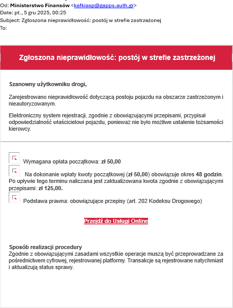 Printscreen wiadomości malowej: od Ministerstwo finansów, date, 5 grudnia 2025, godzina 00:25, Temat: Zgłoszona nieprawidłowość: postój w strefie zastrzeżonej. Następnie czerwony pasek i treść wiadomości: Szanowny użytkowniku drogi, Zarejestrowano nieprawidłowość dotyczącą postoju pojazdu na obszarze zastrzeżonym i nieautoryzowanym. Elektroniczny system rejestracji, zgodnie z obowiązującymi przepisami, przypisał odpowiedzialność właścicielowi pojazdu, ponieważ nie było możliwe ustalenie tożsamości kierowcy. Wymagana opłata początkowa: zł 50,00 Na dokonanie wpłaty początkowej (zł. 50.00+ obowiązuje okres 48 godzin. Po upływie tego terminu naliczana jest zaktualizowana kwota zgodnie z obowiązującymi przepisami zł.125,00. Podstawa prawna: obowiązujące przepisy (art. 202 Kodeksu drogowego). Przejdź do usługi online. Sposób realizacji procedury Zgodnie z obowiązującymi zasadami wszystkie operacje muszą być przeprowadzone za pośrednictwem cyfrowej rejestrowej platformy. Transakcje są rejestrowane natychmiast i aktualizują status sprawy.