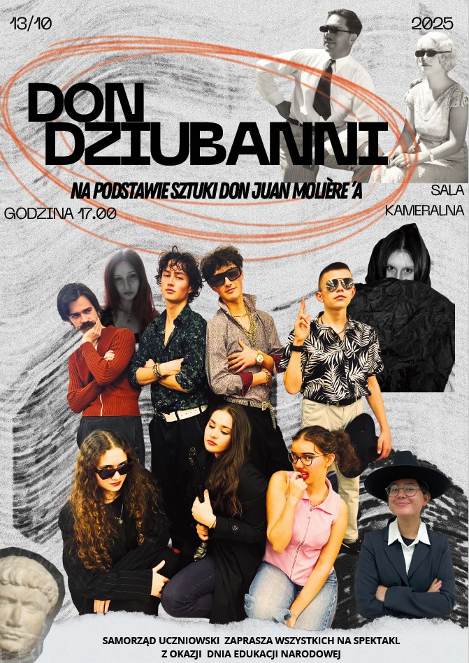 Plakat przedstawia zaproszenie na szkolne przedstawienie teatralne. U góry znajduje się duży tytuł w czarnych literach: „Don Dziubanni”, a pod nim napis czerwonym kolorem: „Na podstawie sztuki Don Juan Moliera”. Po lewej stronie widnieje data 13/10, a po prawej – 2025 oraz miejsce spektaklu: „Sala kameralna”. Godzina rozpoczęcia to 17:00. Tło plakatu ma szaro-czarną, lekko ziarnistą fakturę z dużymi, pomarańczowymi, odręcznymi okręgami otaczającymi tytuł. W górnej części widzimy czarno-białe zdjęcie mężczyzny w koszuli i krawacie oraz kobiety w sukience i okularach — siedzą naprzeciw siebie. Dolna część plakatu jest kolorowa i przedstawia grupę młodych osób – uczniów ucharakteryzowanych na bohaterów spektaklu. Niektórzy mają okulary przeciwsłoneczne, kolorowe koszule, biżuterię i ekspresyjne pozy. Wśród nich jest dziewczyna w różowej bluzce z kokardą, inna w czarnej marynarce trzymająca sztuczny pistolet, a obok nich chłopcy w stylizacjach retro. Po prawej stronie stoi uśmiechnięta osoba w czarnym kapeluszu i okularach. Na dole widnieje podpis: „Samorząd uczniowski zaprasza wszystkich na spektakl z okazji Dnia Edukacji Narodowej”. Całość ma humorystyczny i teatralny charakter – widać, że to młodzieżowe przedstawienie inspirowane „Don Juanem” Molière’a, utrzymane w lekkim, współczesnym stylu.