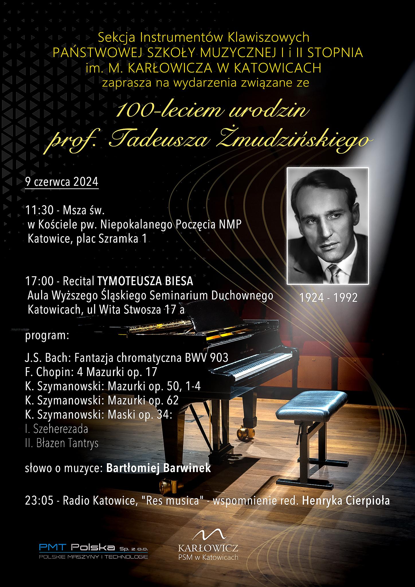 Sekcja Instrumentów Klawiszowych PAŃSTWOWEJ SZKOŁY MUZYCZNEJ I i II STOPNIA im. M. KARŁOWICZA W KATOWICACH zaprasza na wydarzenia związane ze 100-leciem urodzin prof. Tadeusza Żmudzińskiego 9 czerwca 2024 11:30 - Msza św. w Kościele pw. Niepokalanego Poczęcia NMP Katowice, plac Szramka 1 17:00 Recital TYMOTEUSZA BIESA Aula Wyższego Śląskiego Seminarium Duchownego Katowicach, ul Wita Stwosza 17 a 1924-1992 program: J.S. Bach: Fantazja chromatyczna BWV 903 F. Chopin: 4 Mazurki op. 17 K. Szymanowski: Mazurki op. 50, 1-4 K. Szymanowski: Mazurki op. 62 K. Szymanowski: Maski op. 34: 1. Szeherezada II. Błazen Tantrys słowo o muzyce: Bartłomiej Barwinek 23:05 - Radio Katowice, "Res musica" - wspomnienie red. Henryka Cierpioła PMT Polska Sp. z oo FULEKIE MARSZYNY I TECHNOLOGI oraz KARŁOWICZ PSM w Katowicach