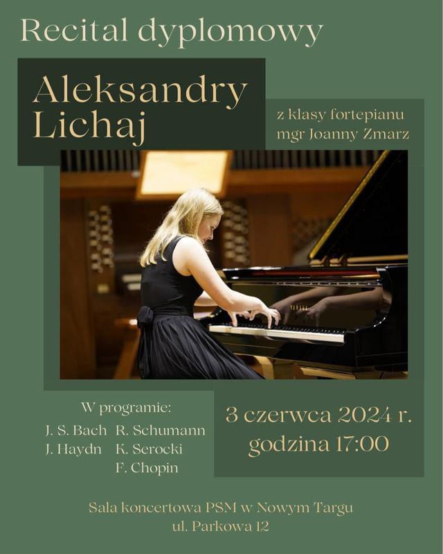 Grafika plakatu to zdjęcie uczennicy grającej na fortepianie w sali koncertowej, tło w kolorze zielonym. Na plakacie znajdują się następujące informacje: Recital dyplomowy Aleksandry Lichaj z klasy fortepianu mgr Joanny Zmarz. W programie: J. S. Bach, R. Schumann, J. Haydn, K. Serocki, F. Chopin. 3 czerwca 2024 r. godz. 17.00. Sala koncertowa PSM w Nowym Targu ul. Parkowa 12.