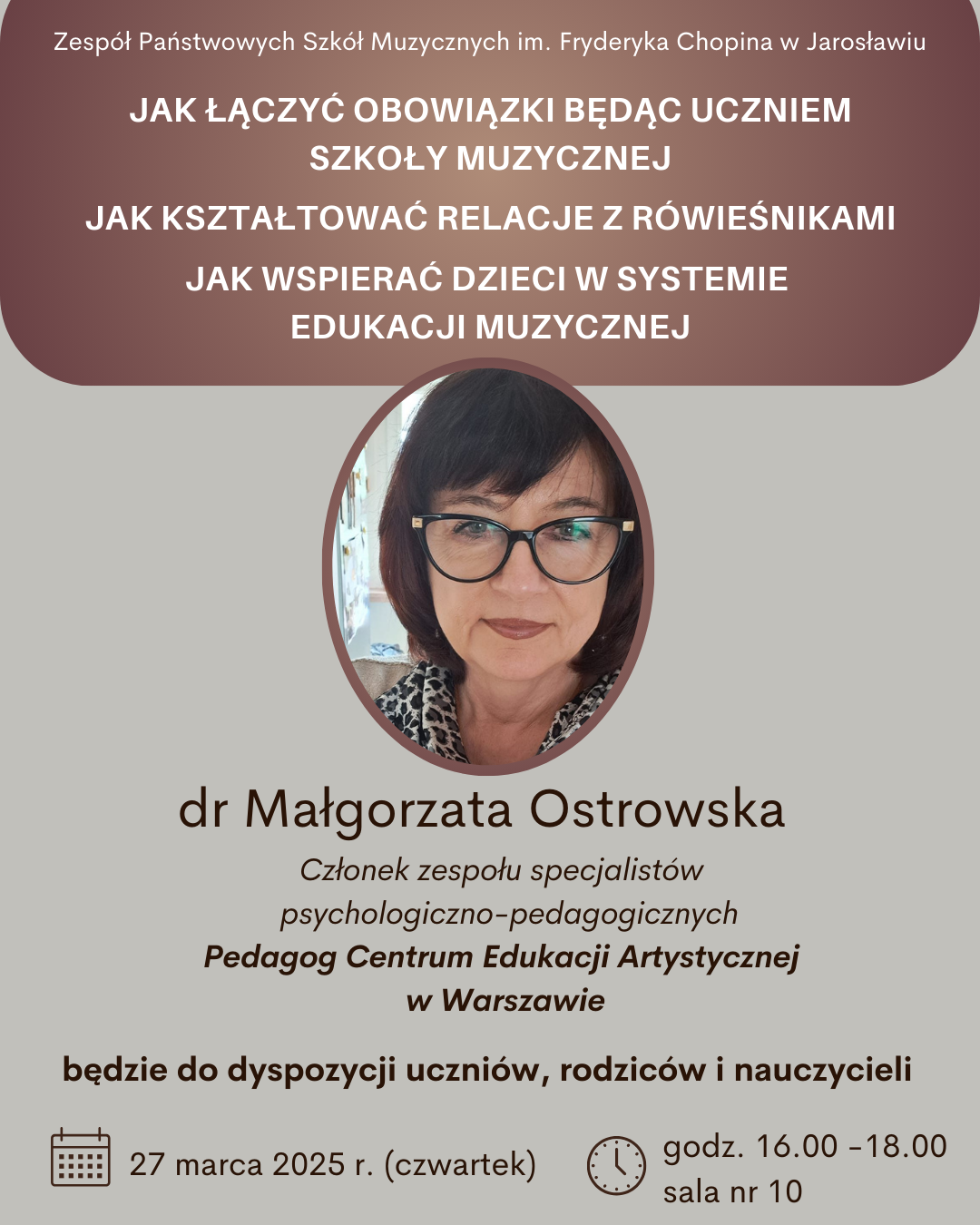 Plakat informuje o spotkaniu z dr Małgorzatą Ostrowską, członkiem zespołu specjalistów psychologiczno-pedagogicznych oraz Pedagogiem Centrum Edukacji Artystycznej w Warszawie. Spotkanie odbędzie się w Zespole Państwowych Szkół Muzycznych im. Fryderyka Chopina w Jarosławiu, 27 marca 2025 roku (czwartek), w godzinach 16:00-18:00, w sali nr 10. Na plakacie wymienione są tematy, które będą poruszane podczas spotkania: "JAK ŁĄCZYĆ OBOWIĄZKI BĘDĄC UCZNIEM SZKOŁY MUZYCZNEJ", "JAK KSZTAŁTOWAĆ RELACJE Z RÓWIEŚNIKAMI", oraz "JAK WSPIERAĆ DZIECI W SYSTEMIE EDUKACJI MUZYCZNEJ". Dr Małgorzata Ostrowska będzie do dyspozycji uczniów, rodziców i nauczycieli.