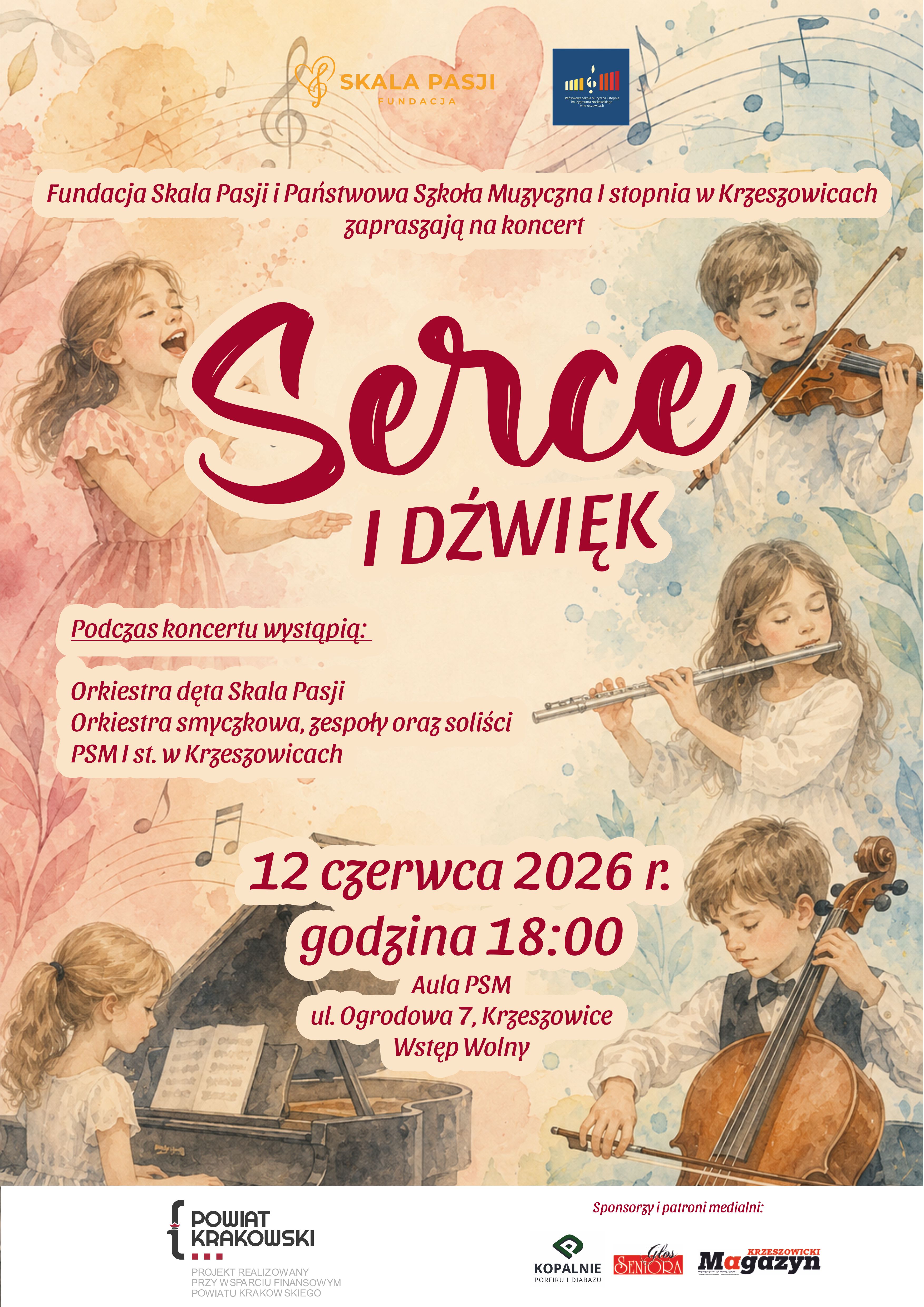 Plakat w orientacji pionowej, utrzymany w delikatnej, pastelowej stylistyce przypominającej ilustrację akwarelową. Dominują odcienie kremowe, pudrowego różu, jasnego błękitu, beżu oraz burgundowej czerwieni. Tło zdobią rozmyte plamy akwareli, pięciolinie, nuty oraz subtelne motywy roślinne. W centralnej części widoczny jest duży, pastelowy różowy motyw serca. W górnej części plakatu znajdują się dwa logotypy. Po lewej stronie umieszczono logo Fundacji Skala Pasji w kolorze złoto-pomarańczowym z symbolem klucza wiolinowego i napisem: SKALA PASJI FUNDACJA Po prawej stronie znajduje się granatowe logo Państwowej Szkoły Muzycznej I stopnia w Krzeszowicach. Poniżej, na jasnym kremowym tle, znajduje się napis: Fundacja Skala Pasji i Państwowa Szkoła Muzyczna I stopnia w Krzeszowicach zapraszają na koncert Tekst zapisano bordową czcionką. Centralną część plakatu zajmuje tytuł koncertu: Serce wykonany bardzo dużą, ozdobną, kaligraficzną czcionką w kolorze ciemnej czerwieni (bordo), z jasnym kremowym obrysem. Pod nim znajduje się napis: I DŹWIĘK zapisany dużymi drukowanymi literami w tym samym bordowym kolorze. Wokół tytułu rozmieszczono ilustracje dzieci wykonujących muzykę: po lewej stronie dziewczynka w jasnoróżowej sukience śpiewająca z otwartymi ustami, w prawym górnym rogu chłopiec grający na skrzypcach, po prawej stronie dziewczynka grająca na flecie poprzecznym, w lewym dolnym rogu dziewczynka siedząca przy fortepianie, w prawym dolnym rogu chłopiec grający na wiolonczeli. Wszystkie postacie przedstawiono w miękkiej, malarskiej technice akwarelowej. Po lewej stronie, pod tytułem, znajduje się informacja o wykonawcach koncertu: Podczas koncertu wystąpią: Orkiestra dęta Skala Pasji Orkiestra smyczkowa, zespoły oraz soliści PSM I st. w Krzeszowicach Tekst zapisany bordową czcionką na jasnym kremowym tle. Niżej, centralnie, znajduje się największa informacja organizacyjna: 12 czerwca 2026 r. godzina 18:00 Duża bordowa czcionka na jasnym tle. Pod spodem: Aula PSM ul. Ogrodowa 7, Krzeszowice Wstęp Wolny Tekst również zapisano bordową czcionką. W tle wokół tych informacji widoczne są dekoracyjne nuty oraz fragmenty pięciolinii. Dolna część plakatu zawiera białą belkę z logotypami sponsorów i patronów medialnych. Po lewej stronie znajduje się logo Powiatu Krakowskiego wraz z napisem: POWIAT KRAKOWSKI oraz mniejszym tekstem: PROJEKT REALIZOWANY PRZY WSPARCIU FINANSOWYM POWIATU KRAKOWSKIEGO Po prawej stronie znajduje się nagłówek: Sponsorzy i patroni medialni: Poniżej umieszczono logotypy: KOPALNIE PORFIRU I DIABAZU Głos Seniora Krzeszowicki Magazyn