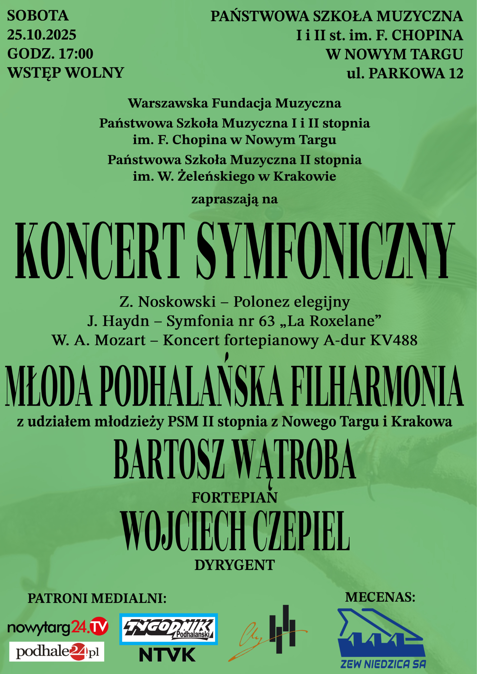 Plakat ma zielone tło i informuje o koncercie symfonicznym. W górnej części znajduje się data i miejsce wydarzenia: Sobota, 25.10.2025, godz. 17:00, Państwowa Szkoła Muzyczna I i II stopnia im. F. Chopina w Nowym Targu, ul. Parkowa 12. Wstęp jest wolny. Środkowa część plakatu zawiera informacje o organizatorach: Warszawska Fundacja Muzyczna, Państwowa Szkoła Muzyczna I i II stopnia im. F. Chopina w Nowym Targu, Państwowa Szkoła Muzyczna II stopnia im. W. Żeleńskiego w Krakowie. Tytuł główny dużymi literami: KONCERT SYMFONICZNY W programie: Z. Noskowski – Polonez elegijny J. Haydn – Symfonia nr 63 „La Roxelane” W. A. Mozart – Koncert fortepianowy A-dur KV488 Wykonawcy: Młoda Podhalańska Filharmonia z udziałem młodzieży PSM II stopnia z Nowego Targu i Krakowa Bartosz Wątroba – fortepian, Wojciech Czepiel – dyrygent, Na dole znajdują się logotypy patronów medialnych: nowytarg24.tv, podhale24.pl, Tygodnik Podhalański, NTVK oraz mecenasa Zew Niedzica SA.