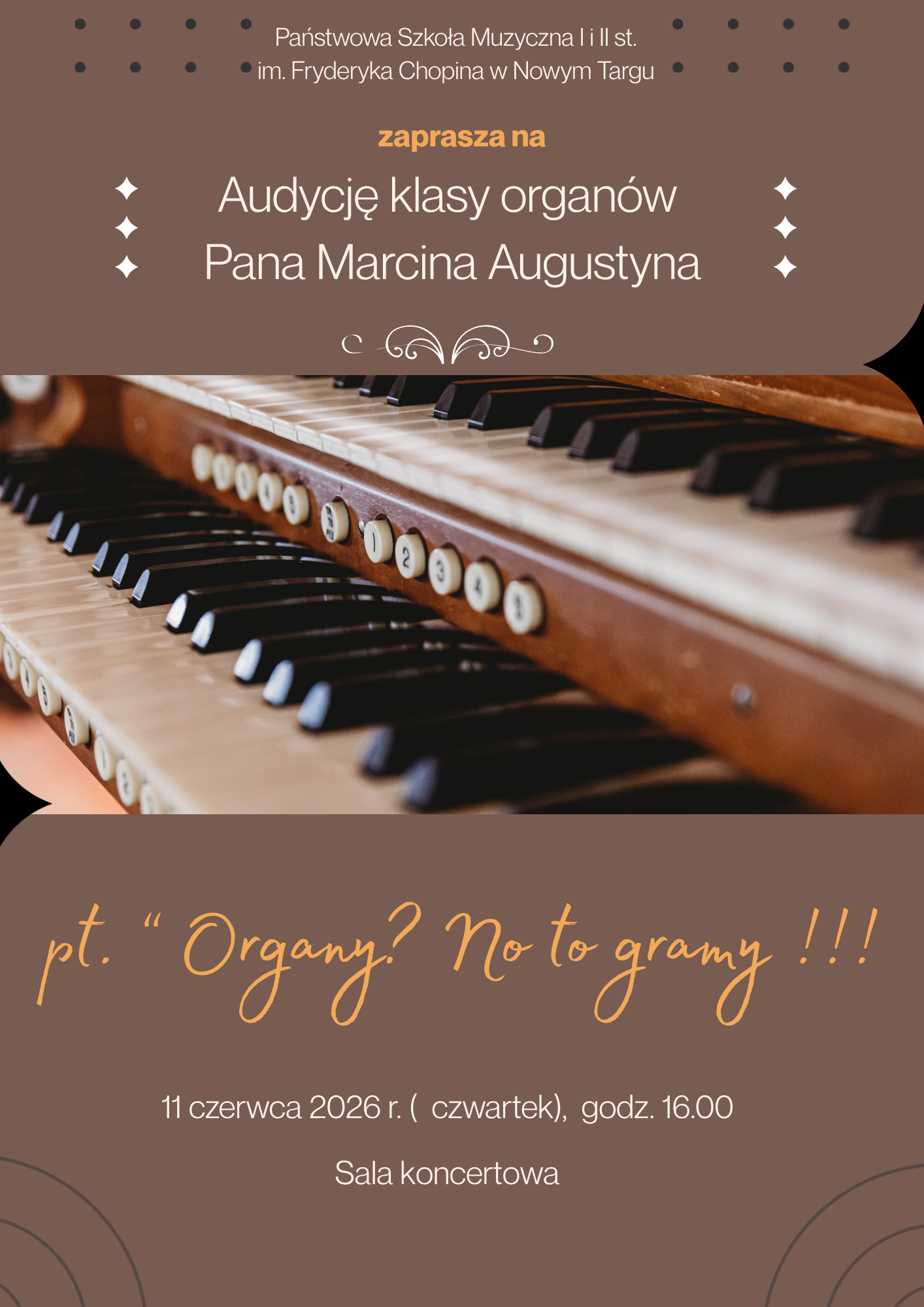 Plakat zaprasza na audycję klasy organów Pana Marcina Augustyna, zatytułowaną przewrotnie: „Organy? No to gramy!!!”. Grafika utrzymana jest w eleganckiej, brązowo-złotej kolorystyce z centralnie umieszczonym zdjęciem stołu gry (klawiatur i rejestrów) organów. Wydarzenie organizowane jest przez Państwową Szkołę Muzyczną I i II st. im. Fryderyka Chopina w Nowym Targu. Data: 11 czerwca 2026 r. (czwartek). Godzina: 16:00 Miejsce: Sala koncertowa szkoły.