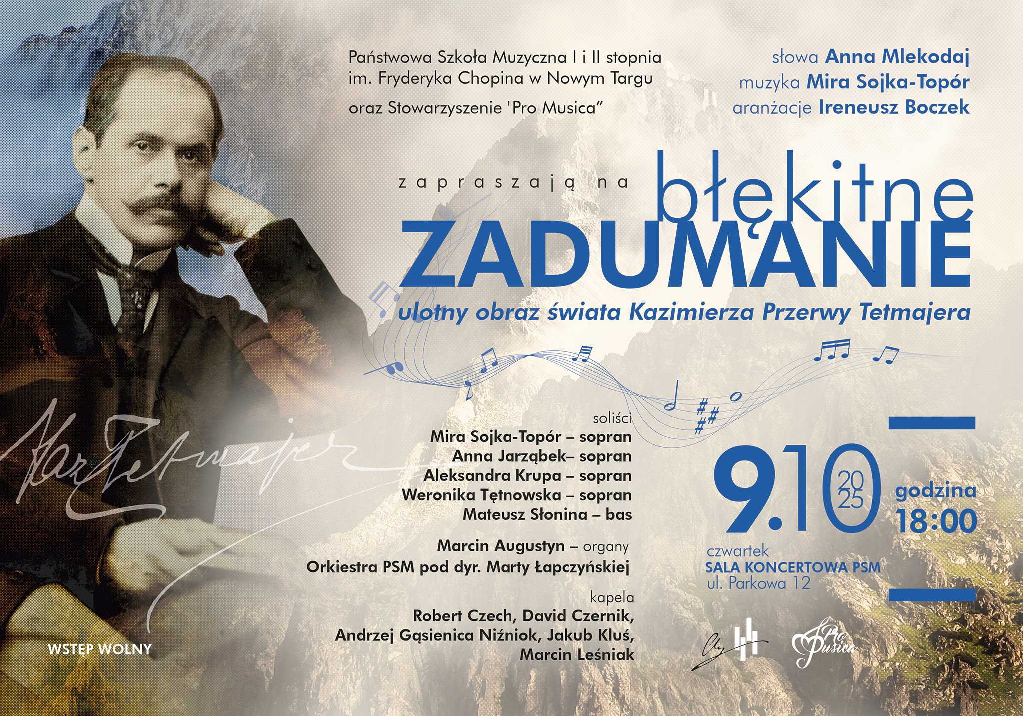 Plakat promuje wydarzenie kulturalne zatytułowane „Błękitne zadumanie – ulotny obraz świata Kazimierza Przerwy Tetmajera”. Na tle plakatu widać połączenie kilku elementów: portret Kazimierza Przerwy-Tetmajera po lewej stronie – mężczyzna w garniturze z muszką, wspierający głowę na ręce, patrzący spokojnym, zadumanym wzrokiem, górski krajobraz w ciepłych, złotych barwach, symbolizujący Tatry, które były ważnym motywem w twórczości poety, nuty na pięciolinii, które wiją się przez środek plakatu, sugerując muzyczny charakter wydarzenia. Tekst na plakacie informuje, że: Organizatorami są Państwowa Szkoła Muzyczna I i II stopnia im. Fryderyka Chopina w Nowym Targu oraz Stowarzyszenie „Pro Musica”. Autorką słów jest Anna Mlekodaj, muzykę skomponowała Mira Sojka-Topór, a aranżacje przygotował Ireneusz Boczek. Soliści: Mira Sojka-Topór – sopran, Anna Jarząbek – sopran, Aleksandra Krupa – sopran, Weronika Tętnowska – sopran, Mateusz Słonina – bas. Marcin Augustyn – organy, Orkiestra PSM pod dyrekcją Marty Łapczyńskiej. Kapela góralska: Robert Czech, David Czernik, Andrzej Gąsienica Niźnik, Jakub Klus, Marcin Leśniak. Data i miejsce koncertu: 9 października 2025 r. (czwartek), godzina 18:00, Sala Koncertowa PSM, ul. Parkowa 12, Nowy Targ. Na dole widnieje informacja „Wstęp wolny”, co oznacza, że wydarzenie jest bezpłatne. Całość utrzymana jest w eleganckich, spokojnych barwach – dominują odcienie błękitu, beżu i brązu – co nadaje plakatowi nastrojowy i artystyczny charakter.