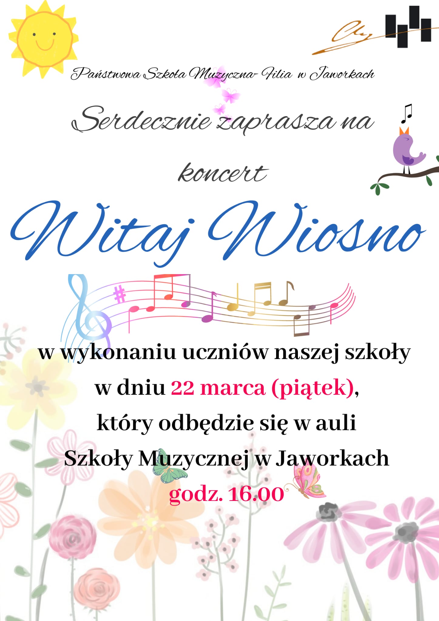 Białe tło w delikatne wiosenne kwiaty umieszczone na dole strony. Na górze plakatu uśmiechnięte słonko, różowe motylki i śpiewający ptaszek stojący na gałązce. Od góry logo szkoły oraz nazwa, poniżej tekst serdecznie zapraszamy na koncert Witaj Wiosno w wykonaniu uczniów naszej szkoły w dniu 22 marca (piątek) który odbędzie się w auli szkoły muzycznej w Jaworkach o godzinie 16. Na samym środku kolorowa pięciolinia z nutkami. 