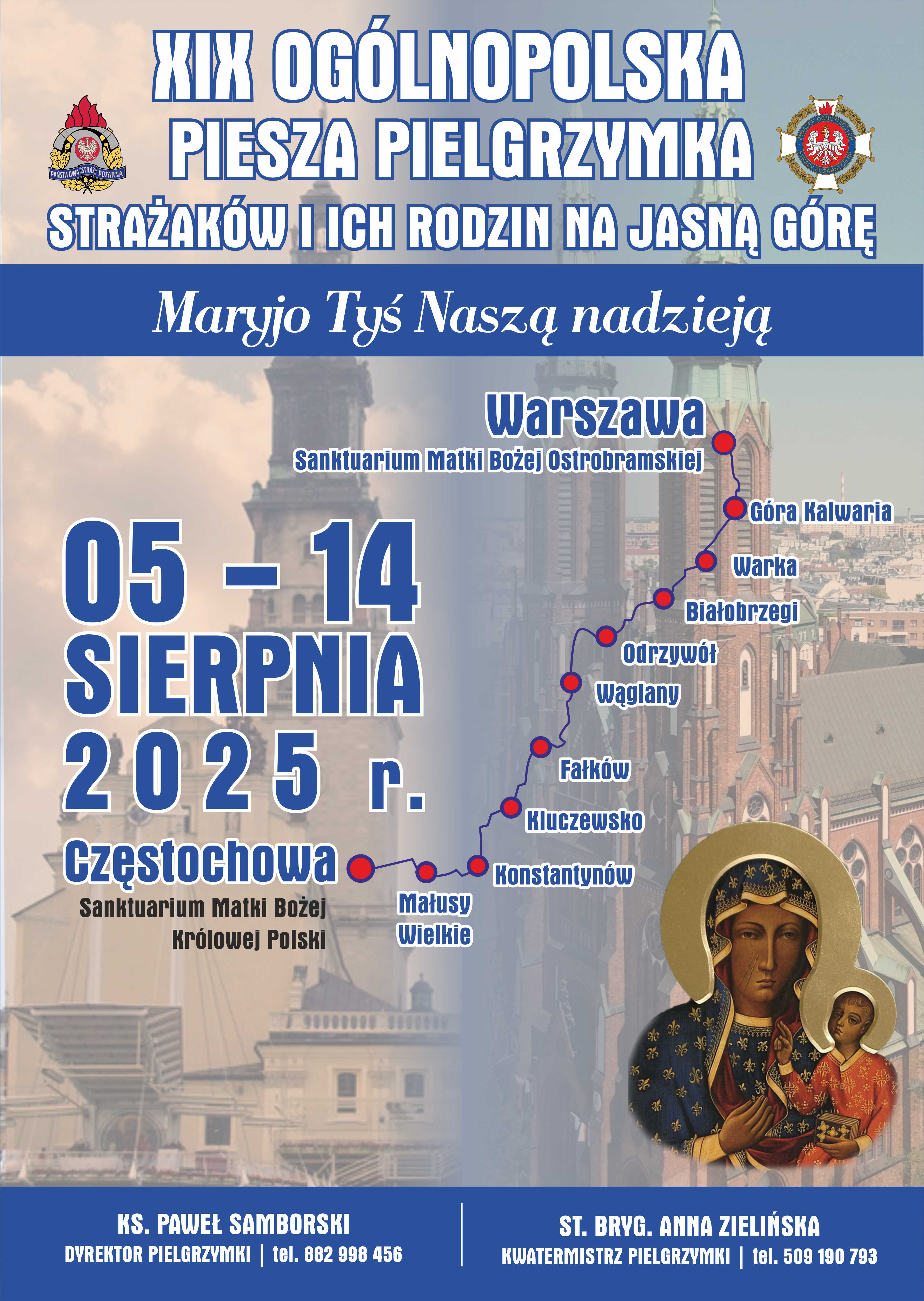  Pielgrzymka Plakat z trasa i datami, zatytułowany „XIX Ogólnopolska Piesza Pielgrzymka Strażaków i Ich Rodzin na Jasną Górę” oraz hasłem „Maryjo Tyś Naszą nadzieją”. Pielgrzymka odbędzie się w dniach 05 - 14 SIERPNIA 2025 r. Trasa pielgrzymki rozpoczyna się w Warszawie (Sanktuarium Matki Bożej Ostrobramskiej) i prowadzi przez następujące miejscowości: Góra Kalwaria, Warka, Białobrzegi, Odrzywół, Wąglany, Fałków, Kluczewsko, Konstantynów, Maluszyn Wielki, a kończy się w Częstochowie (Sanktuarium Matki Bożej Królowej Polski). Na plakacie znajduje się również ikona Matki Bożej Częstochowskiej z Dzieciątkiem. Na dole plakatu podane są dane kontaktowe: KS. PAWEŁ SAMBORSKI DYREKTOR PIELGRZYMKI | tel. 882 998 456 ST. BRYG. ANNA ZIELIŃSKA KWATERMISTRZ PIELGRZYMKI | tel. 509 190 793