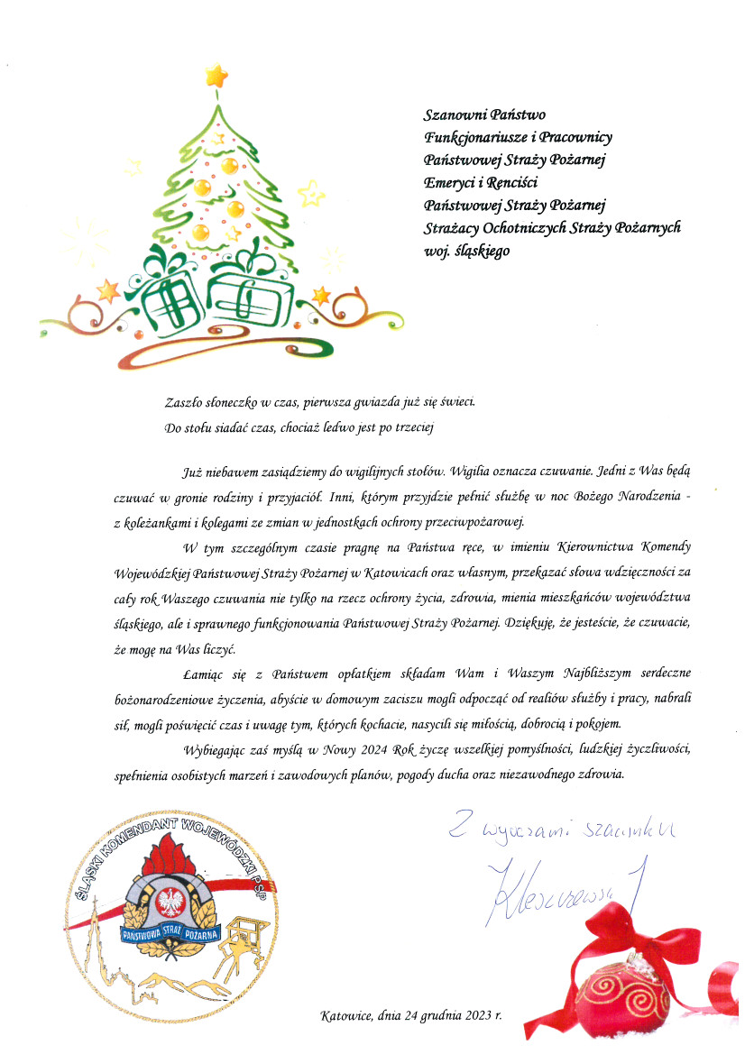 W lewym, górnym rogu pisma znajduje się grafika przedstawiająca choinkę z prezentami Szanowni Państwo Funkcjonariusze i Pracownicy Państwowej Straży Pożarnej Emeryci i Renciści Państwowej Straży Pożarnej Strażacy Ochotniczych Straży Pożarnych województwa śląskiego Zaszło słoneczko w czas, pierwsza gwiazda już się świeci. Do stołu siadać czas, chociaż ledwo jest po trzeciej. Już niebawem zasiądziemy do wigilijnych stołów. Wigilia oznacza czuwanie. Jedni z Was będą czuwać w gronie rodziny i przyjaciół. Inni, którym przyjdzie pełnić służbę w noc Bożego Narodzenia - z koleżankami i kolegami ze zmian w jednostkach ochrony przeciwpożarowej. W tym szczególnym czasie pragnę na Państwa ręce, w imieniu Kierownictwa Komendy Wojewódzkiej Państwowej Straży Pożarnej w Katowicach oraz własnym, przekazać słowa wdzięczności za cały rok Waszego czuwania nie tylko na rzecz ochrony życia, zdrowia, mienia mieszkańców województwa śląskiego, ale i sprawnego funkcjonowania Państwowej Straży Pożarnej. Dziękuję, że jesteście, że czuwacie, że mogę na Was liczyć. Łamiąc się z Państwem opłatkiem składam Wam i Waszym Najbliższym serdeczne bożonarodzeniowe życzenia, abyście w domowym zaciszu mogli odpocząć od realiów służby i pracy, nabrali sił, mogli poświęcić czas i uwagę tym, których kochacie, nasycili się miłością, dobrocią i pokojem. Wybiegając zaś myślą w Nowy 2024 Rok życzę wszelkiej pomyślności, ludzkiej życzliwości, spełnienia osobistych marzeń i zawodowych planów, pogody ducha oraz niezawodnego zdrowia. Z wyrazami szacunku nadbrygadier Jacek Kleszczewski Po lewej stronie u dołu pisma znajduje się logo Śląskiego Komendanta Wojewódzkiego Państwowej Straży Pożarnej. Na środku u dołu pisma znajduje się napis: Katowice, dnia 24 grudnia 2023 r. Po prawej stronie u dołu pisma znajduje się grafika przedstawiająca bombkę świąteczną ze wstążką.