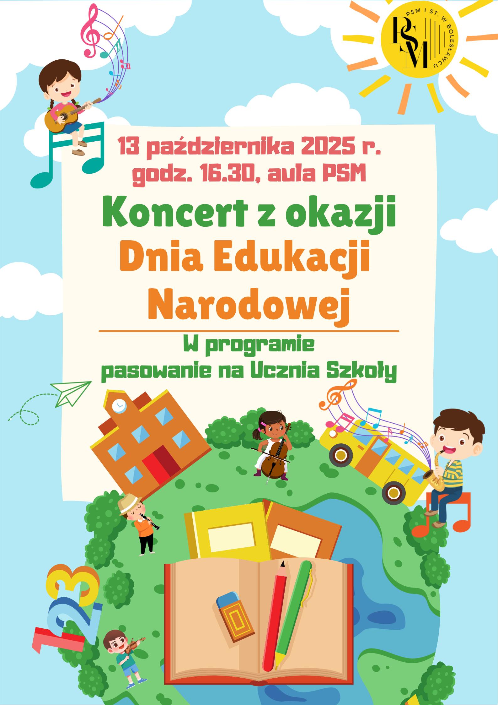 Grafika w bajkowych kolorach - na błękitnym tle, u dołu znajduje się okrągła, zielona planeta - Ziemia, na której są dzieci grające na różnych instrumentach muzycznych, a w centralnej części - otwarty zeszyt z przyborami szkolnymi tj. gumką, ołówkiem i piórem. Na Ziemi znajduje się także rysunkowe przedstawienie budynku szkoły i autobusu szkolnego. Na środku grafiki (nad Ziemią) znajduje się kremowa kartka, na której znajdują się napisy: "13 października 2025 r., godz. 16.30, aula PSM. Koncert z okazji Dnia Edukacji Narodowej. W programie pasowanie na Ucznia Szkoły." Nad kartką znajdują się białe chmury, a w prawym górnym rogu rysunku - słońce, na którego tarczy znajduje się logo szkoły.