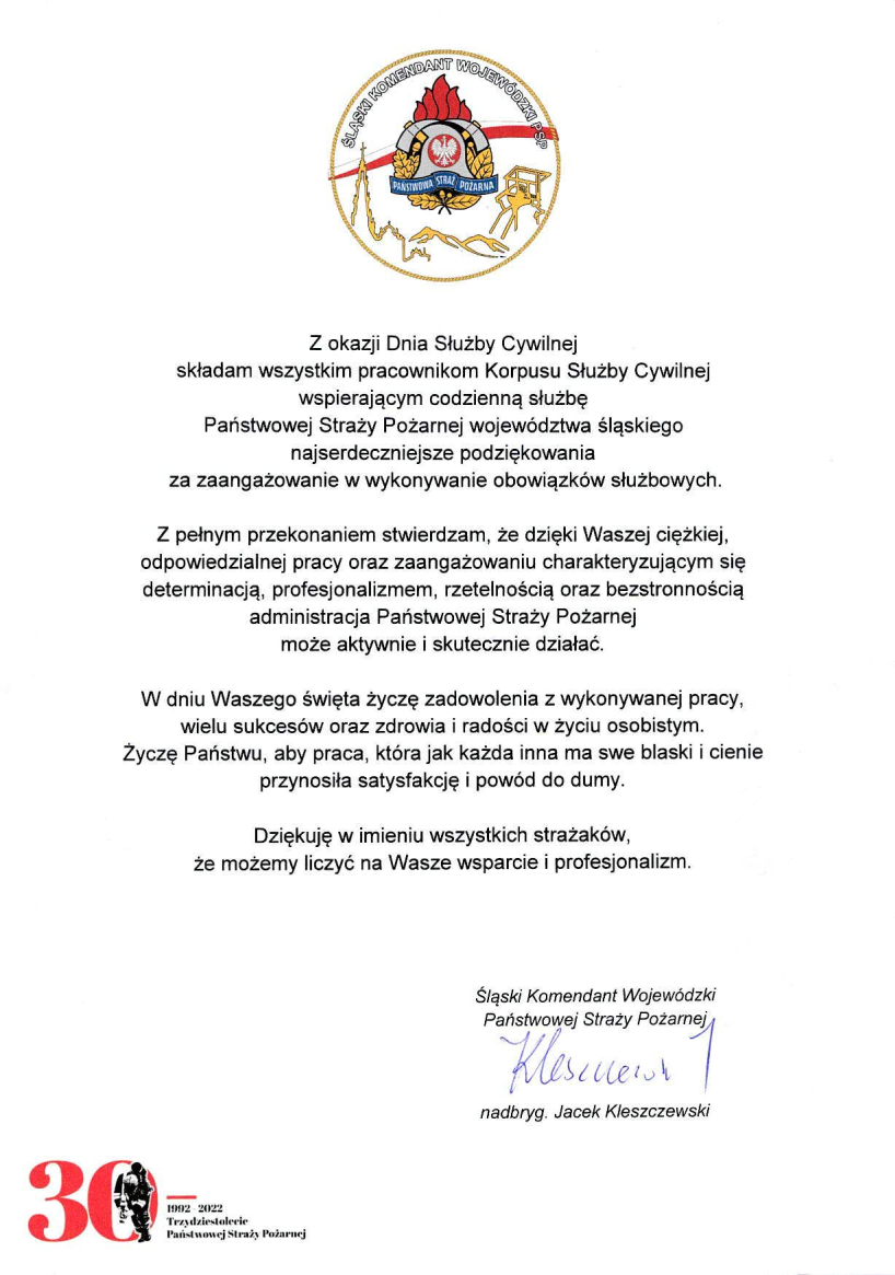 U góry na środku logo Śląskiego Komendanta Wojewódzkiego PSP Treść listu Z okazji Dnia Służby Cywilnej składam wszystkim pracownikom Korpusu Służby Cywilnej wspierającym codzienną służbę Państwowej Straży Pożarnej województwa śląskiego najserdeczniejsze podziękowania za zaangażowanie w wykonywanie obowiązków służbowych. Z pełnym przekonaniem stwierdzam, że dzięki Waszej ciężkiej, odpowiedzialnej pracy oraz zaangażowaniu charakteryzującym się determinacją, profesjonalizmem, rzetelnością oraz bezstronnością administracja Państwowej Straży Pożarnej może aktywnie i skutecznie działać. W dniu Waszego święta życzę zadowolenia z wykonywanej pracy, wielu sukcesów oraz zdrowia i radości w życiu osobistym. Życzę Państwu, aby praca, która jak każda inna ma swe blaski i cienie przynosiła satysfakcję i powód do dumy. Dziękuję w imieniu wszystkich strażaków, że możemy liczyć na Wasze wsparcie i profesjonalizm. podpis Śląski Komendant Wojewódzki PSP nadbryg. Jacek Kleszczewski W lewym dolnym rogu znajduje się logo 30 lecia PSP