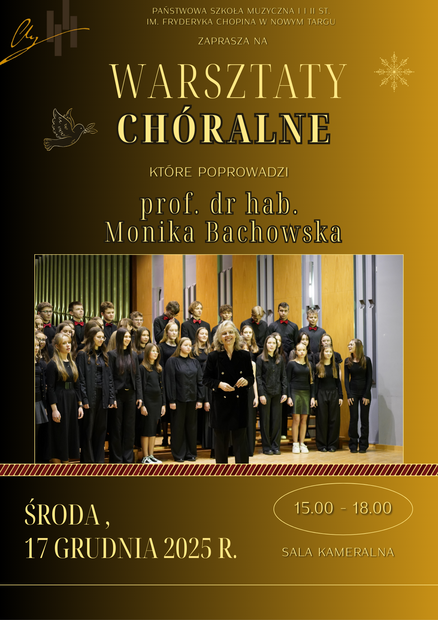 Plakat ma pionowy układ i utrzymany jest w eleganckiej, świątecznej kolorystyce: dominują odcienie złota, brązu i czerni. Tło jest ciemne, z delikatnymi złotymi zdobieniami, które nadają całości uroczysty charakter. Na samej górze, mniejszymi literami, widnieje informacja: „Państwowa Szkoła Muzyczna I i II stopnia im. Fryderyka Chopina w Nowym Targu zaprasza na” Centralnie umieszczony jest duży, wyraźny napis: „WARSZTATY CHÓRALNE” – to najbardziej wyróżniający się element plakatu, zapisany złotą, elegancką czcionką. Poniżej znajduje się informacja o prowadzącej: „które poprowadzi prof. dr hab. Monika Bachowska”. Środkową część plakatu zajmuje duże zdjęcie chóru. Widać liczną grupę młodych ludzi, ubranych na czarno, stojących na estradzie w sali koncertowej. Przed nimi stoi dyrygentka – kobieta w średnim wieku, również ubrana na czarno, uśmiechnięta, zwrócona twarzą do publiczności. Chór wygląda na skupiony i przygotowany do występu. W dolnej części plakatu umieszczono szczegóły organizacyjne: po lewej stronie: „Środa, 17 grudnia 2025 r.” po prawej stronie, w owalnej ramce: „15.00–18.00” pod spodem: „Sala kameralna”.Całość sprawia wrażenie profesjonalnego, artystycznego i bardzo uroczystego wydarzenia muzycznego.