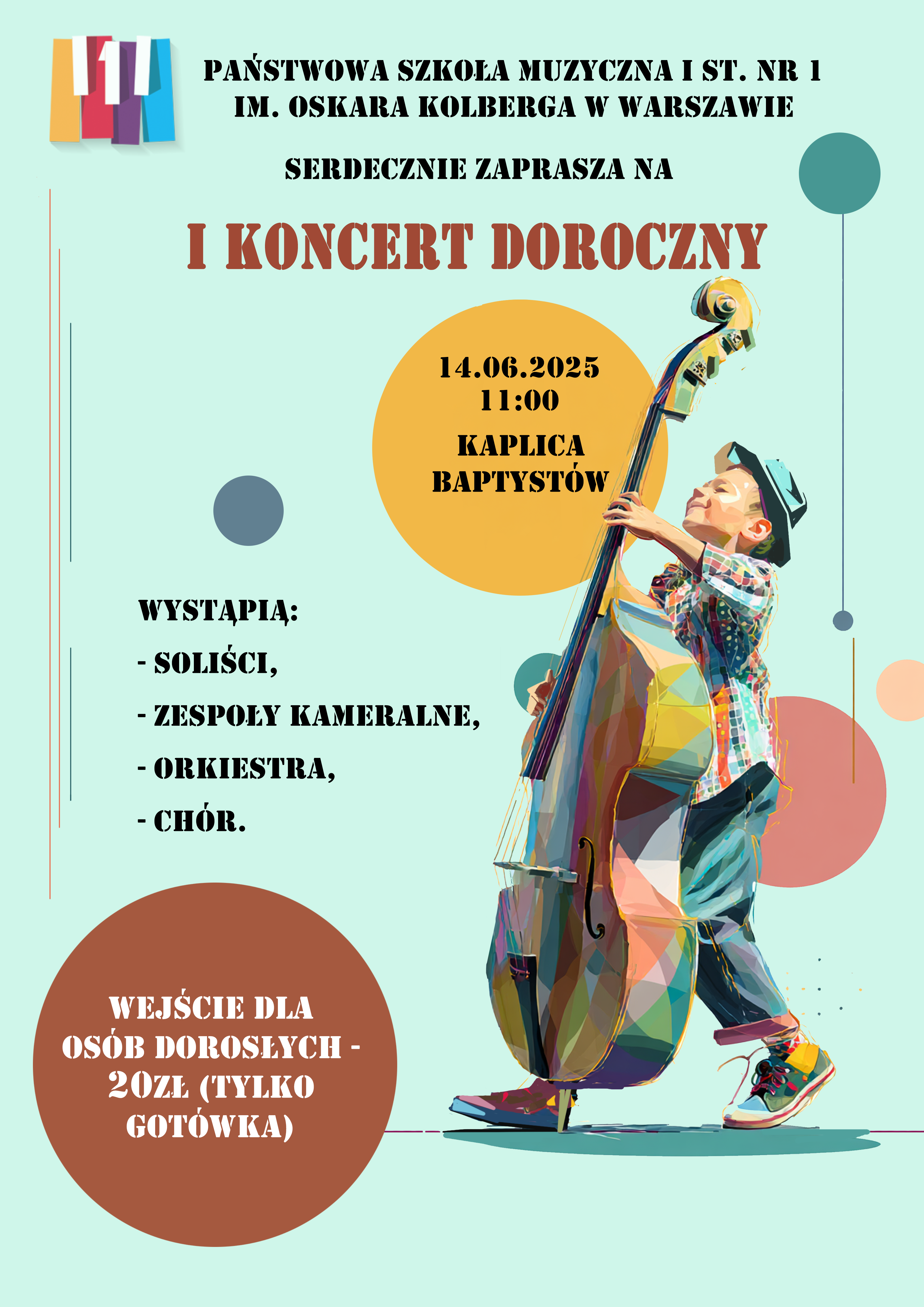W nagłówku znajduje się kolorowe logo szkoły oraz pełna jej nazwa - Państwowa Szkoła Muzyczna I st. nr 1 im. Oskara Kolberga w Warszawie. Poniżej: Zaprasza na I koncert doroczny. Niżej, w żółtym kole znajduje się informacja o miejscu i godzinie wydarzenia: 14 czerwca, godzina 11.00, Kaplica Baptystów. Po lewej stronie znajdują się informacje o wykonawcach: Wystąpią, soliści, zespoły kameralne, chór i orkiestra szkoły. Poniżej w brązowym kole znajduje się napis: Wejście dla osób dorosłych 20 zł (tylko gotówka). Plakat utrzymany jest w kolorze błękitnym. Po prawej stronie znajduje się duża grafika przedstawiająca dziecko w kapeluszu z kontrabasem.