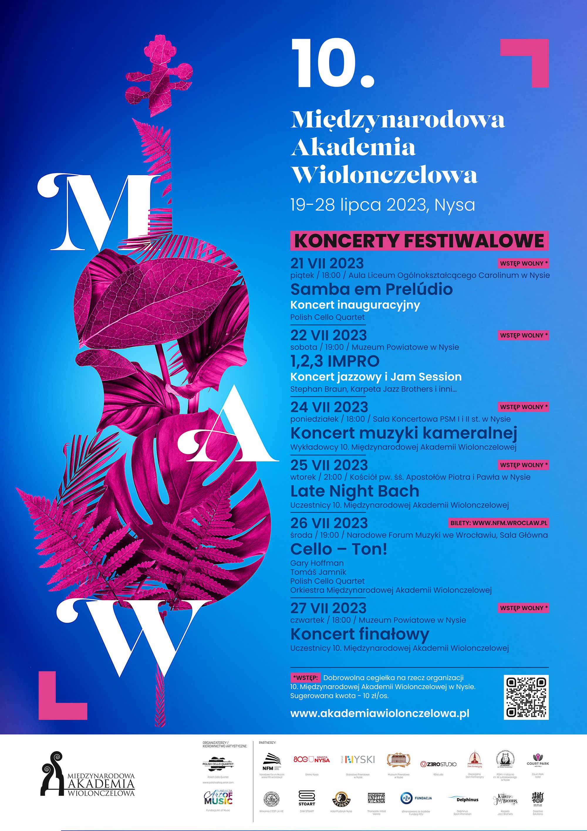 Grafika - afisz. Tło niebieskie. Z lewej strony grafika przedstawiająca liście układające się w kształt wiolonczeli z dużymi białymi literami MAW. Z prawej strony napisy: 10. Międzynarodowa Akademia Wiolonczelowa 19-28 lipca 2023, Nysa KONCERTY FESTIWALOWE 21 VII 2023WSTĘP WOLNY * piqtek / 18:00 / Aula Liceum Ogólnokształcącego Carolinum w Nysie Samba em Prelódio Koncert inauguracyjny Polish Cello Quartet 22 VII 2023 WSTĘP WOLNY * sobota / 19:00 / Muzeum Powiatowe w Nysie IMPRO Koncert jazzowy i Jam Session Stephan Braun, Karpeta Jazz Brothers i inni... 24 VII 2023 WSTĘP WOLNY * poniedziałek / 18:00 / Sala Koncertowa PSM I i Il st. w Nysie Koncert muzyki kameralnej MIĘDZYNARODOWA AKADEMIA WIOLONCZELOWA Wykładowcy 10. Międzynarodowej Akademii Wiolonczelowej 25 VII 2023 WSTĘP WOLNY * wtorek / 21:00 / Kościół pw. św. Apostołów Piotra i Pawła w Nysie Late Night Bach Uczestnicy 10. Międzynarodowej Akademii Wiolonczelowej 26 VII 2023 BILETY: WWW.NFM.WROCLAW.PL środa / 19:00 / Narodowe Forum Muzyki we Wrocławiu, Sala Główna Cello - Ton! Gary Hoffman Tomóš Jamnik Polish Cello Quartet Orkiestra Międzynarodowej Akademii Wiolonczelowej 27 VII 2023 WSTĘP WOLNY * czwartek / 18:00 / Muzeum Powiatowe w Nysie Koncert finałowy Uczestnicy 10. Międzynarodowej Akademii Wiolonczelowej *WSTĘP: Dobrowolna cegiełka na rzecz organizacji 10. Międzynarodowej Akademii Wiolonczelowej w Nysie. Sugerowana kwota - 10 zł/os. www.akademiawiolonczelowa.pl. Na samym dole loga instytucji wspierających organizację imprezy.