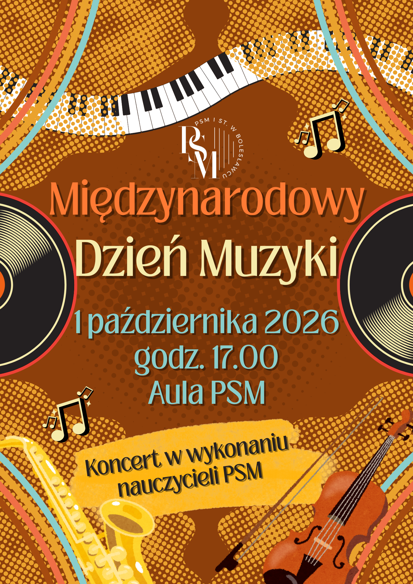Plakat na brązowym tle, przedstawiający, na środku i po bokach, płyty winylowe. Nad nimi przechodzi wszerz falisto przedstawiona klawiatura fortepianowa. Na dole natomiast znajdują się instrumenty: po lewej stronie saksofon, po prawej - skrzypce. Na środku znajdują się napisy: "Międzynarodowy Dzień Muzyki - 1 października 2026 roku, godz. 17.00, aula PSM. Koncert w wykonaniu nauczycieli PSM."