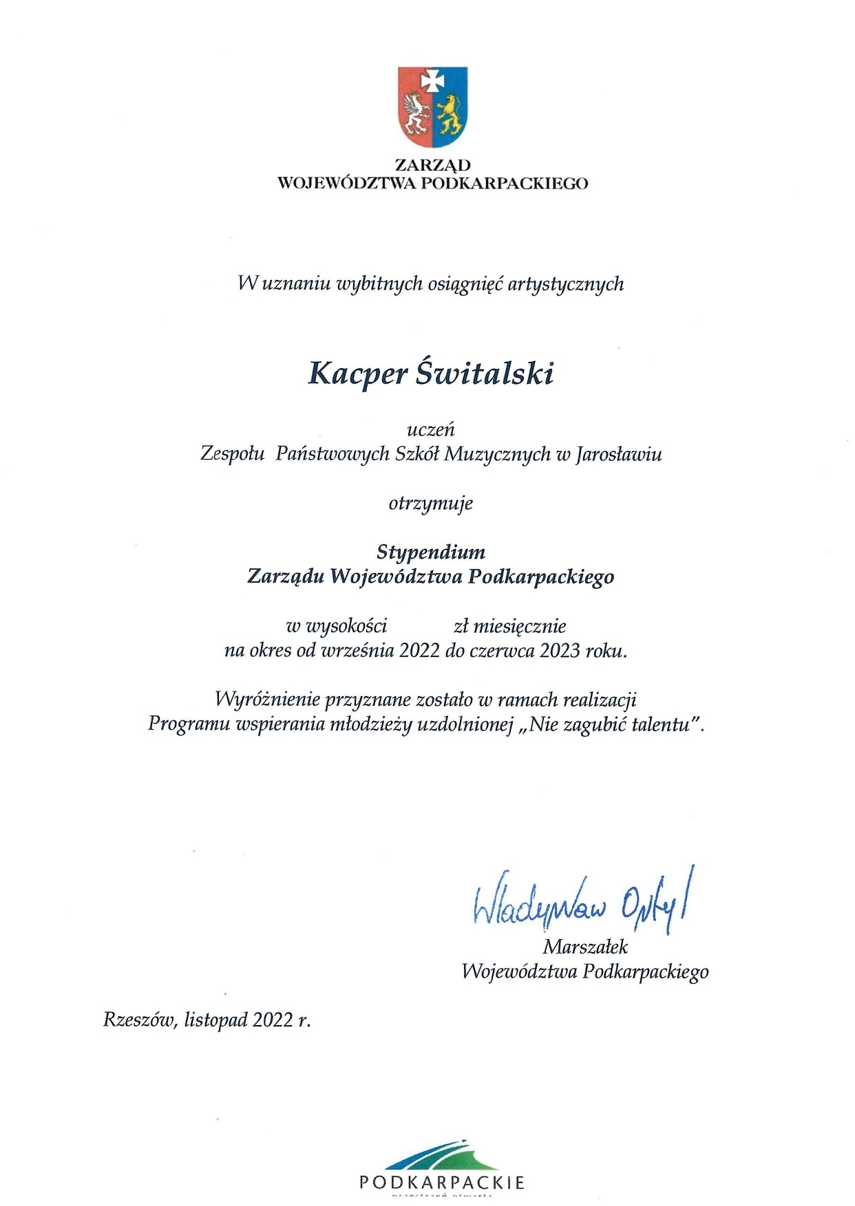 Skan Stypendium Zarządu Województwa Podkarpackiego dla Kacpra Świtalskiego. Dokument na białym tle, na górze logotyp Zarządu Województwa Podkarpackiego, poniżej czarny napis: "W uznaniu wybitnych osiągnięć artystycznych" Franciszek Krygowski uczeń PSM I st. im. F. Chopina w Jarosławiu otrzymuje Stypendium Zarządu Województwa Podkarpackiego na okres od września 2022 do czerwca 2023 r. Wyróżnienie przyznane zostało w ramach realizacji Programu wspierania młodzieży uzdolnionej "Nie zagubić talentu". Poniżej po lewej napis: Rzeszów, listopad 2022 r. po prawej podpis Władysław Ortyl, Marszałek Województwa Podkarpackiego. Poniżej na środku logotyp PODKARPACKIE