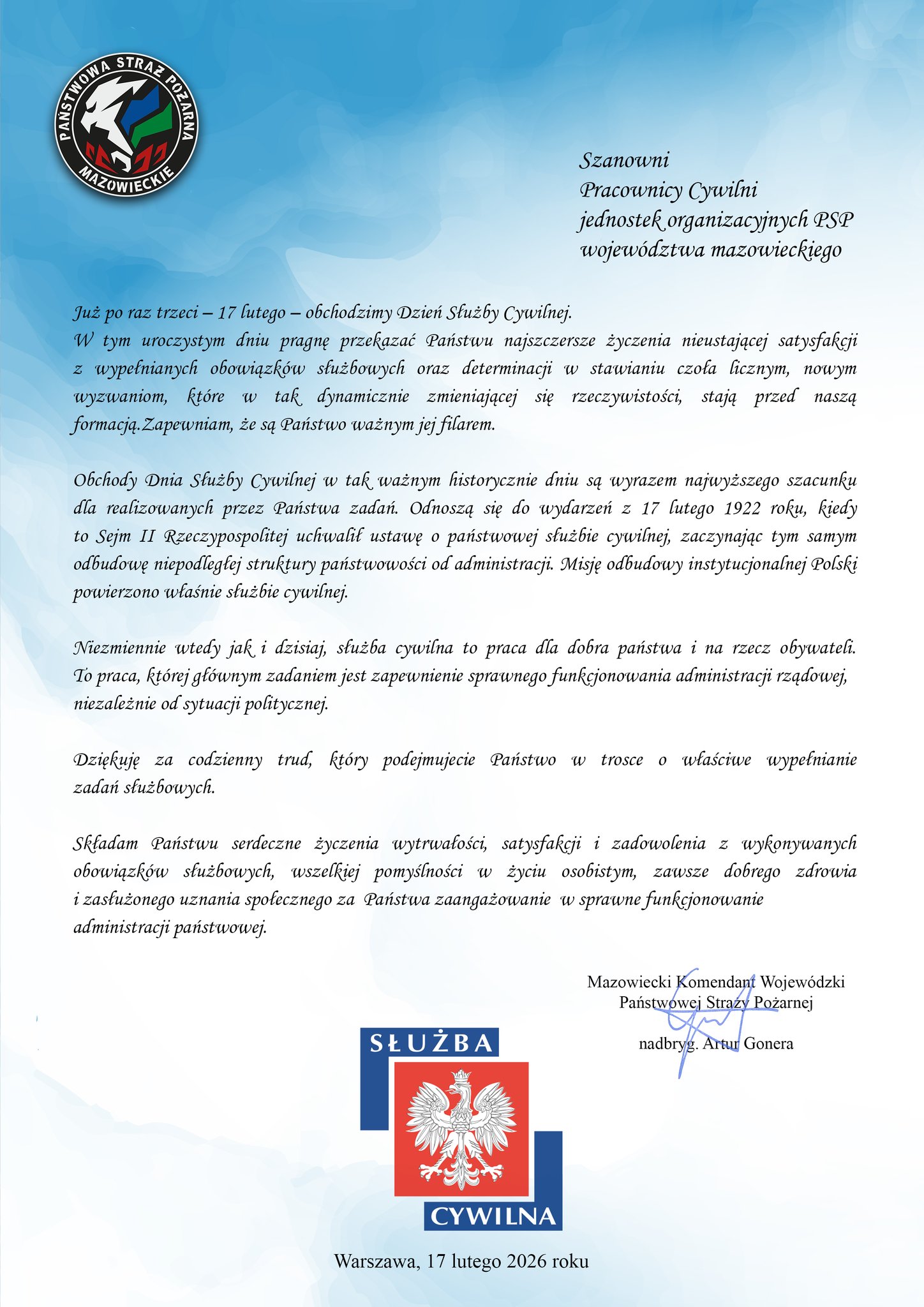 Oficjalny list gratulacyjny na białym tle z błękitnymi falami. W lewym górnym rogu znajduje się logo Komendy Wojewódzkiej PSP w Warszawie, a u dołu duże logo Służby Cywilnej oraz data 17 lutego 2026 roku. Treść życzeń: „Szanowni Pracownicy Cywilni jednostek organizacyjnych PSP województwa mazowieckiego, Już po raz trzeci – 17 lutego – obchodzimy Dzień Służby Cywilnej. W tym uroczystym dniu pragnę przekazać Państwu najszczersze życzenia nieustającej satysfakcji z wypełnianych obowiązków służbowych oraz determinacji w stawianiu czoła licznym, nowym wyzwaniom, które w tak dynamicznie zmieniającej się rzeczywistości, stają przed naszą formacją. Zapewniam, że są Państwo ważnym jej filarem. Obchody Dnia Służby Cywilnej w tak ważnym historycznie dniu są wyrazem najwyższego szacunku dla realizowanych przez Państwa zadań. Odnoszą się do wydarzeń z 17 lutego 1922 roku, kiedy to Sejm II Rzeczypospolitej uchwalił ustawę o państwowej służbie cywilnej, zaczynając tym samym odbudowę niepodległej struktury państwowości od administracji. Misję odbudowy instytucjonalnej Polski powierzono właśnie służbie cywilnej. Niezmiennie wtedy jak i dzisiaj, służba cywilna to praca dla dobra państwa i na rzecz obywateli. To praca, której głównym zadaniem jest zapewnienie sprawnego funkcjonowania administracji rządowej, niezależnie od sytuacji politycznej. Dziękuję za codzienny trud, który podejmujecie Państwo w trosce o właściwe wypełnianie zadań służbowych. Składam Państwu serdeczne życzenia wytrwałości, satysfakcji i zadowolenia z wykonywanych obowiązków służbowych, wszelkiej pomyślności w życiu osobistym, zawsze dobrego zdrowia i zasłużonego uznania społecznego za Państwa zaangażowanie w sprawne funkcjonowanie administracji państwowej. Mazowiecki Komendant Wojewódzki Państwowej Straży Pożarnej nadbryg. Artur Gonera”