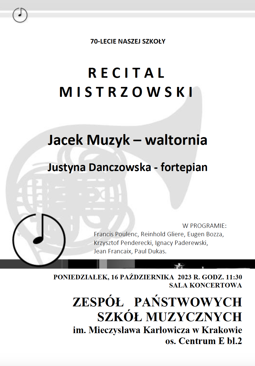 plakat na 70-LECIE NASZEJ SZKOŁY RECITAL MISTRZOWSKI Jacek Muzyk – waltornia Justyna Danczowska - fortepian W PROGRAMIE: Francis Poulenc, Reinhold Gliere, Eugen Bozza, Krzysztof Penderecki, Ignacy Paderewski, Jean Francaix, Paul Dukas. PONIEDZIAŁEK, 16 PAŹDZIERNIKA 2023 R. GODZ. 11:30 SALA KONCERTOWA ZESPÓŁ PAŃSTWOWYCH SZKÓŁ MUZYCZNYCH im. Mieczysława Karłowicza w Krakowie os. Centrum E bl.2