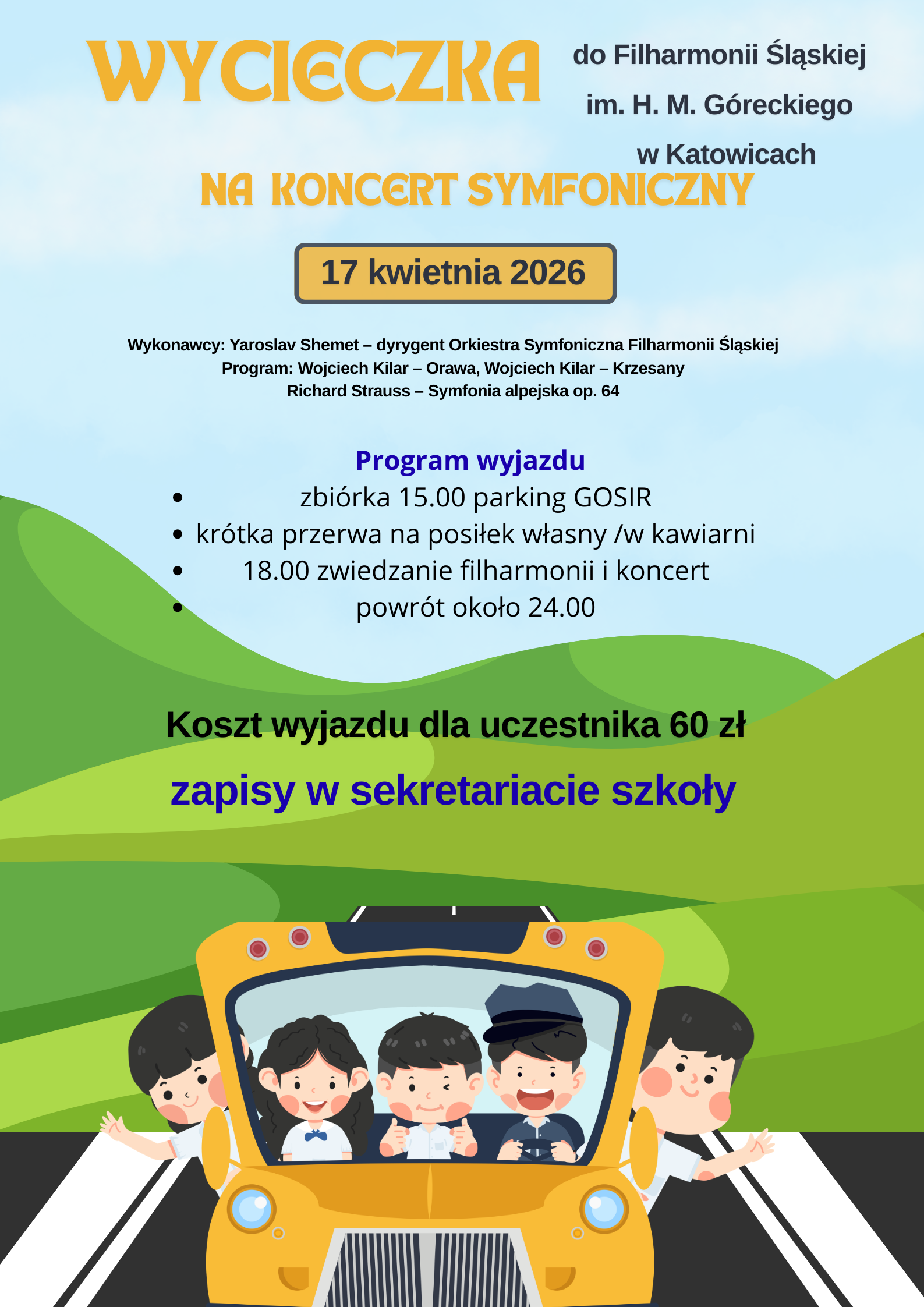 Plakat jasnoniebieskie tło centralnie zielone tło przedstawiające łagodne góry najniżej pomarańczowy autobus w stylu amerykańskim widziany z przodu w środku za szybą trójka uśmiechniętych dzieci dwójka wychyla się po boku autobus jedzie czarną drogą z szerokimi białymi pasami napisy wycieczka do filharmonii Śląskiej im Henryka Góreckiego w Katowicach na koncert symfoniczny 17 kwietnia wykonawcy Jarosław szemet dyrygent Orkiestra Symfoniczna filharmonii Śląskiej program Wojciech Kilar Orawa Wojciech Kilar przesady Ryszard Straus Symfonia Alpejska po 64 Program wyjazdu zbiórka 15 parking GOSiR krótka przerwa na posiłek własny w kawiarni 18 zwiedzania filharmonii i komplet powrót około 24:00 test wyjazdu dla uczestnika 60 zł zapisy w sekretariacie szkoły