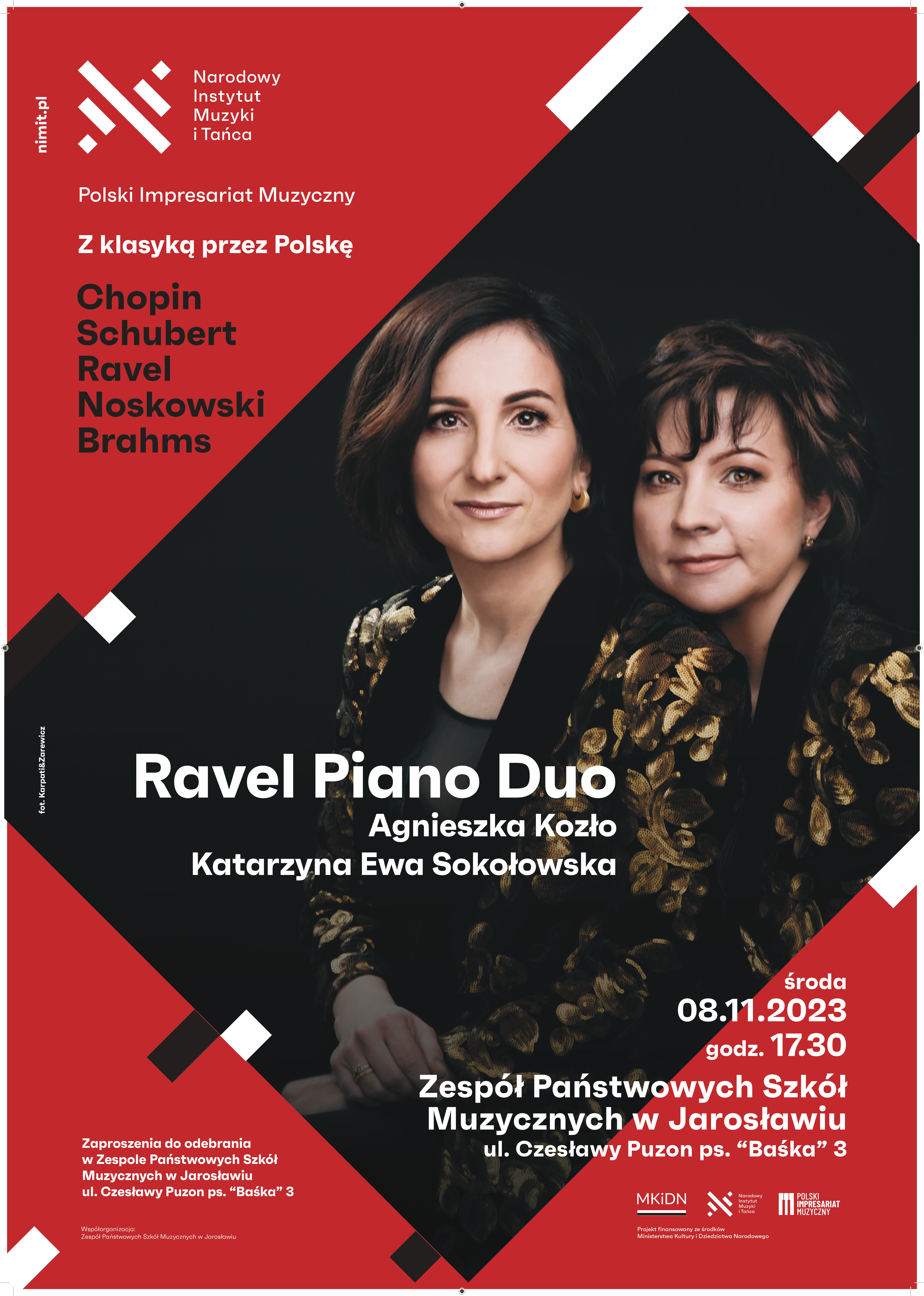 Plakat reklamowy na czerwonym tle w prawym górnym rogu biały logotyp Narodowego Instytutu Muzyki i Tańca, poniżej białymi literami napis Polski Impresariat Muzyczny, poniżej "Z klasyką przez Polskę" poniżej czarnymi literami: Chopin, Schubert, Ravel, Noskowski, Brahms. W centralnym miejscu plakatu przechylony obszar w kształcie prostokąta, w którym są zdjęcia artystek i białymi literami napis: Ravel Piano Duo Agnieszka Kozło & Katarzyna Ewa Sokołowska. Po prawej stronie na dole napis: środa 08.11.2023 godz. 17.30 Zespół Państwowych Szkół Muzycznych w Jarosławiu ul. Czesławy Puzon ps. “Baśka” 3 Zaproszenia do odebrania w Zespole Państwowych Szkół Muzycznych w Jarosławiu ul. Czesławy Puzon ps. “Baśka” 3 Współorganizacja: Zespół Państwowych Szkół Muzycznych w Jarosławiu Na samym dole strony po prawej logotypy MKiDN, NIMiT oraz Polskiego Impresariatu Muzycznego 
