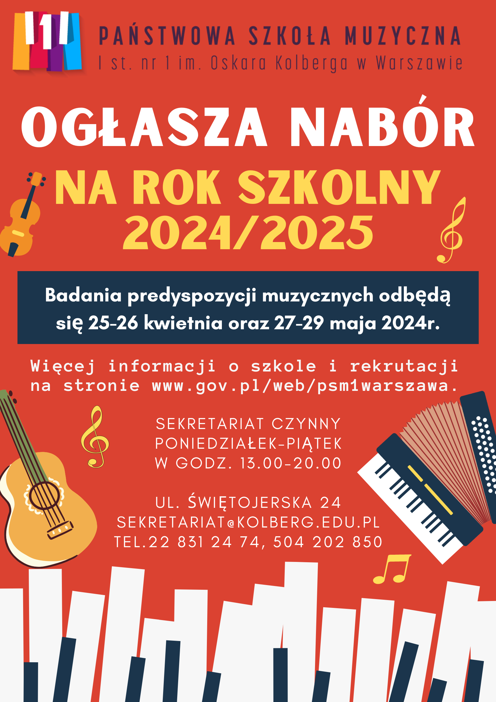 Plakat w kolorze pomarańczowym przedstawia: W nagłówku widnieje pełna nazwa szkoły: Państwowa Szkoła Muzyczna I st. nr 1 im. Oskara Kolberga w Warszawie; po lewej stronie nazwy znajduje się kolorowe (żółty, czerwony, filetowy, błękity oraz biały) logo szkoły przedstawiające fragment klawiatury fortepianu. Biały, środkowy, klawisz przedstawia cyfrę 1. Pod nagłówkiem znajduje się napis: Ogłasza nabór na rok szkolny 2024/2025. Pod spodem w ramce na niebieskim tle, białymi literami została napisana informacja o badaniu przydatności: Badania predyspozycji muzycznych odbędą się 25-26 kwietnia 2024r. oraz 27-29 maja 2024r. Pod ramką znajdują się informacje: Więcej informacji o szkole i rekrutacji na stronie www.gov.pl/web/psm1warszawa. Poniżej znajdują się informacje: Sekretariat czynny od poniedziałku do piątku w godzinach 13.00-20.00. Pod spodem adres szkoły: ul. Świętojerska 24, mail. sekretariat@kolberg.edu.pl, tel. 22 831 24 74, 504 202 850. W dolnej części plakatu znajduje się grafika imitująca klawiaturę fortepianu. w dolnej części plakatu po prawej stronie znajduje się grafika przedstawiająca akordeon klawiszowy, po lewej grafika przedstawiająca gitarę klasyczną. Po lewej stronie w górnej części, znajduje się grafika przedstawiająca instrument smyczkowy. W różnych miejscach plakatu znajdują się grafiki przedstawiające: klucz wiolinowy, nuty 