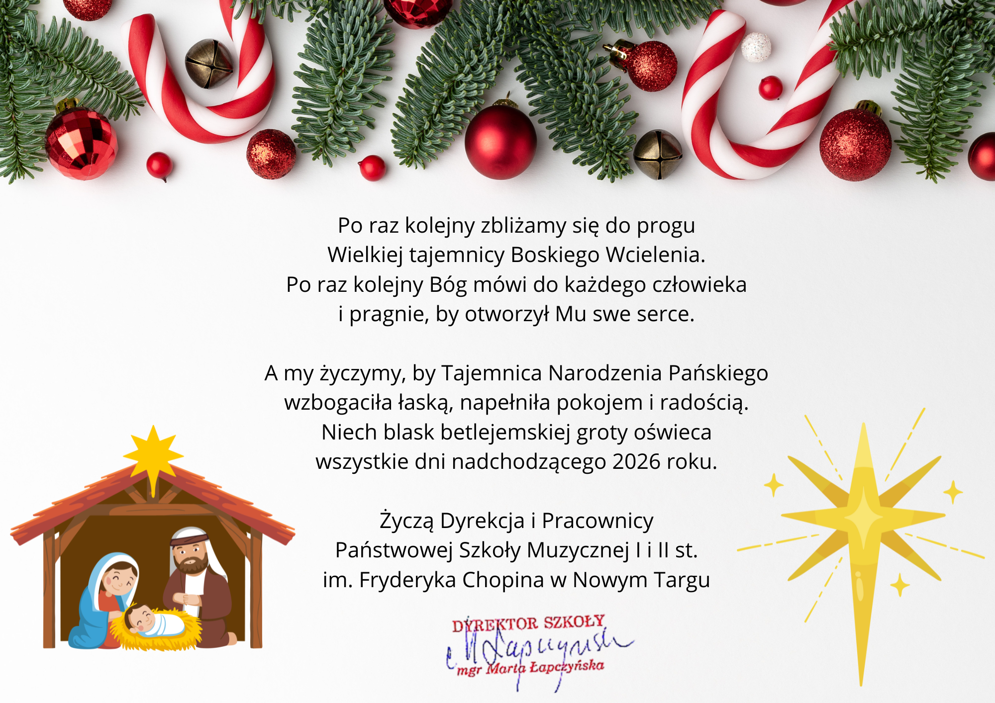 Plakat jest cyfrową grafiką z życzeniami bożonarodzeniowymi, utrzymaną w jasnej, radosnej kolorystyce z tradycyjnymi symbolami świątecznymi. Górna krawędź: Bogata girlanda złożona z gałązek choinki, czerwonych i złotych bombek, małych dzwoneczków oraz biało-czerwonych lasek cukrowych. Tło: Czyste, białe, co sprawia, że tekst i grafiki są bardzo czytelne. Dolna część: Po lewej stronie znajduje się ilustracja stajenki z Józefem, Maryją i małym Jezusem, a po prawej duża, promieniująca żółta gwiazda.W centralnej części plakatu znajduje się tekst w języku polskim:„Po raz kolejny zbliżamy się do progu Wielkiej tajemnicy Boskiego Wcielenia. Po raz kolejny Bóg mówi do każdego człowieka i pragnie, by otworzył Mu swe serce.A my życzymy, by Tajemnica Narodzenia Pańskiego wzbogaciła łaską, napełniła pokojem i radością. Niech blask betlejemskiej groty oświeca wszystkie dni nadchodzącego 2026 roku.” Nadawca: Życzenia składają Dyrekcja i Pracownicy Państwowej Szkoły Muzycznej I i II st. im. Fryderyka Chopina w Nowym Targu. Podpis: Na dole widnieje czerwona pieczątka „Dyrektor Szkoły” oraz odręczny podpis mgr Marty Łapczyńskiej.