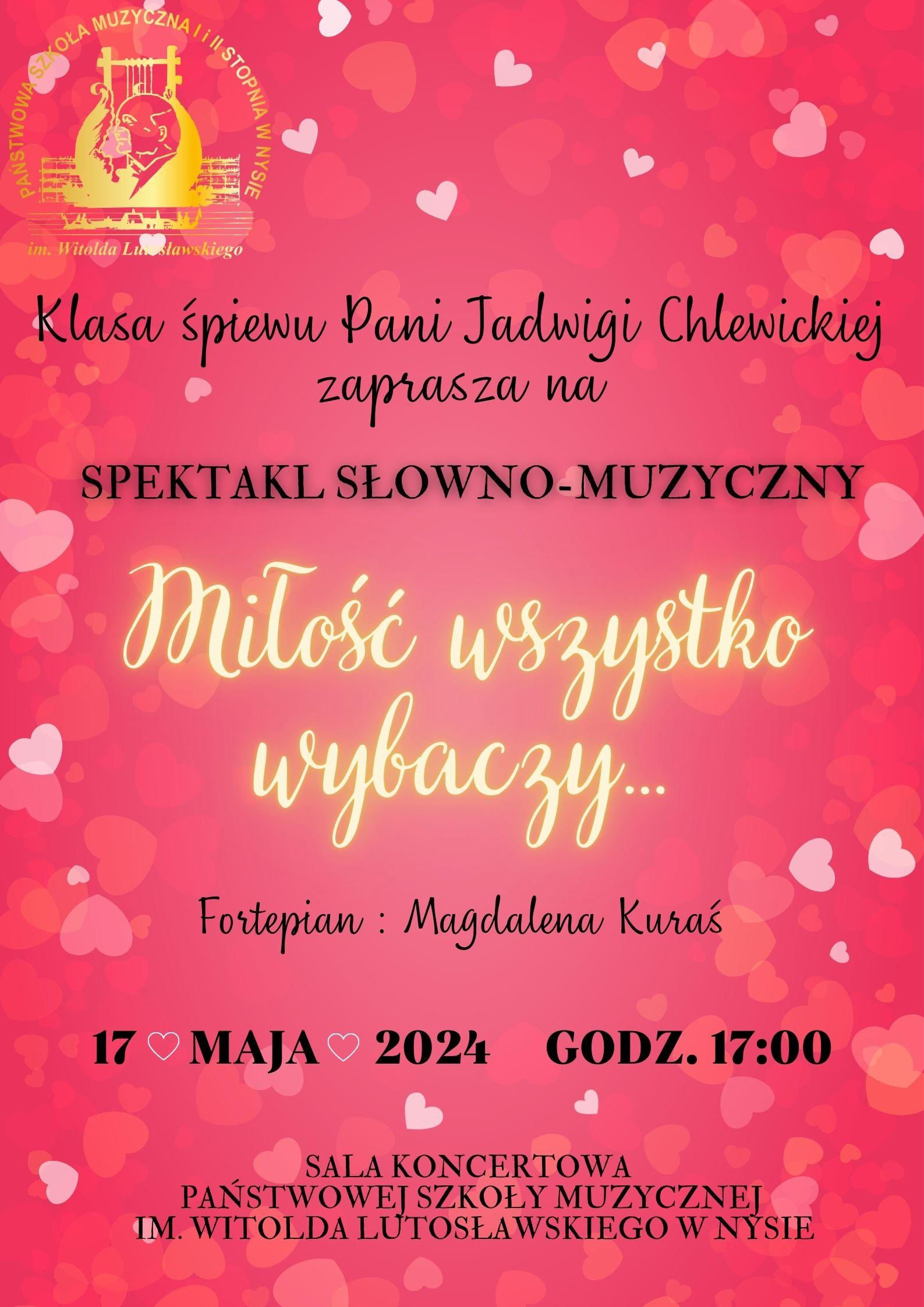 Plakat tło różowe z randomowo umieszczonymi serduszkami w różnych kolorach od chabrowego po ciemniejsze czerwone w lewym górnym rogu logo szkoły muzycznej w Nysie kolor złoty według ustalonego znaku poniżej czarny napis klasa śpiewu pani Jadwigi Chlewickiej Zapraszam na spektakl słowno muzyczny napis w kolorze białym miłość wszystko wybaczy czcionka pisana trzy kropki kolor czarny fortepian Magdalena Kuraś 17 maja 2024 godzina 17:00 sala koncertowa Państwowej Szkoły Muzycznej im Witolda Lutosławskiego w Nysie