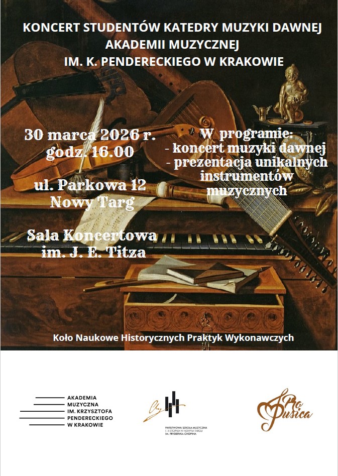 Koncert Studentów Katedry Muzyki Dawnej Akademii Muzycznej im. K. Pendereckiego w Krakowie. Program: Oprócz samego koncertu przewidziana jest prezentacja unikalnych instrumentów muzycznych, co czyni to wydarzenie gratką dla pasjonatów historii muzyki. Organizatorzy: Koło Naukowe Historycznych Praktyk Wykonawczych we współpracy z AM w Krakowie, PSM w Nowym Targu oraz stowarzyszeniem "Pro Musica". Dane logistyczne: Poniedziałek, 30 marca 2026 r., godz. 16.00, Sala Koncertowa im. J. E. Titza (ul. Parkowa 12, Nowy Targ). Estetyka: Plakat wykorzystuje reprodukcję barokowego obrazu typu martwa natura przedstawiającego instrumenty z epoki (lutnię, skrzypce, flety, klawesyn). Ciemna, nasycona kolorystyka i klasyczna typografia podkreślają historyczny kontekst koncertu.