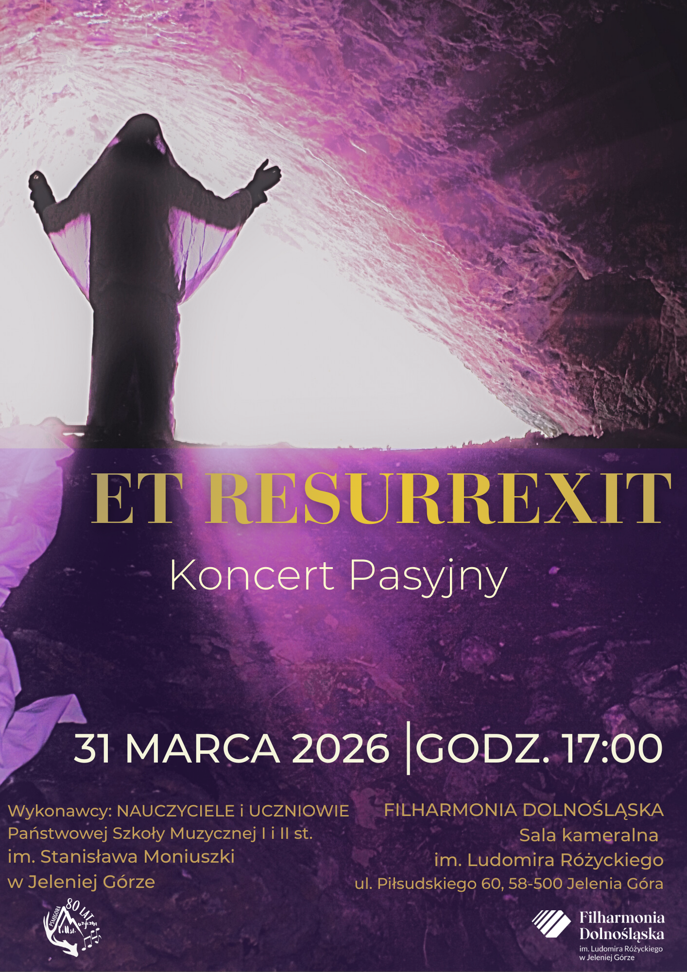 Plakat promujący wydarzenie pod tytułem „ET RESURREXIT – Koncert Pasyjny” ma pionową orientację i nastrojową, fioletowo-różową kolorystykę. Górną połowę grafiki wypełnia symboliczna fotografia przedstawiająca wyjście z kamiennego grobu lub jaskini. Z wnętrza bije intensywne, białe światło, na tle którego rysuje się ciemna, niemal czarna sylwetka postaci z szeroko rozpostartymi ramionami, co nawiązuje do motywu zmartwychwstania. W centralnym punkcie, na ciemniejszym tle skalnego podłoża, widnieje dużymi literami tytuł koncertu: „ET RESURREXIT”. Słowo „Resurrexit” wyróżniono złotym kolorem, a poniżej dodano biały napis „Koncert Pasyjny”. Dolna część plakatu zawiera kluczowe dane organizacyjne: dużą białą czcionką zapisaną datę 31 marca 2026 roku oraz godzinę 17:00, oddzielone pionową kreską. Dół plakatu podzielono na dwie sekcje informacyjne. Po lewej stronie wskazano wykonawców: nauczycieli i uczniów Państwowej Szkoły Muzycznej I i II stopnia im. Stanisława Moniuszki w Jeleniej Górze. Obok tekstu znajduje się okolicznościowe logo szkoły z okazji jubileuszu 80-lecia. Prawa strona informuje o miejscu wydarzenia: Sala kameralna Filharmonii Dolnośląskiej im. Ludomira Różyckiego, mieszcząca się przy ul. Piłsudskiego 60 w Jeleniej Górze. W prawym dolnym rogu umieszczono logotyp Filharmonii Dolnośląskiej. Całość kompozycji, poprzez grę światła i głębokiego fioletu, podkreśla podniosły i refleksyjny charakter koncertu.