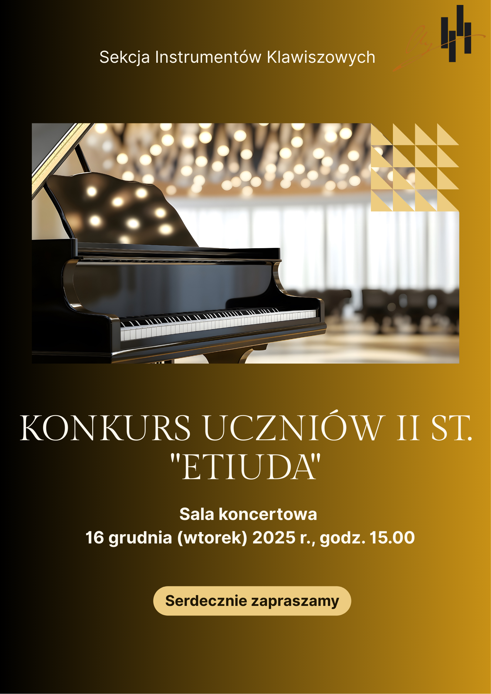 Jest to plakat informacyjny o pionowym układzie, utrzymany w eleganckiej, ciemnej kolorystyce od czerni po złocisty brąz. Nagłówek: U góry, na czarnym tle, widnieje napis: Sekcja Instrumentów Klawiszowych. Po prawej stronie nagłówka znajduje się małe, stylizowane logo w kolorach złota i brązu. Centralny Obraz: Większą część górnej połowy zajmuje prostokątne zdjęcie. Przedstawia ono czarny fortepian koncertowy (koncertowy fortepian skrzydłowy) o lśniącej powierzchni. Fortepian jest uchwycony pod kątem, z widoczną otwartą klapą. W tle widać salę koncertową z wysokimi oknami, przez które wpada jasne światło, oraz skupisko rozmytych, jasnych świateł na suficie, przypominających żyrandole lub reflektory sceniczne. Zdjęcie ma atmosferę wytwornego koncertu. Akcent Graficzny: W prawym górnym rogu zdjęcia i zachodząc na tło, znajduje się dekoracyjny motyw geometryczny w kolorze musztardowo-złotym, złożony z małych trójkątów. Pod zdjęciem, tło plakatu przechodzi w głęboki, złocisty brąz, cieniowany ku dołowi. Na tym tle, jasnym, kremowym pismem wypisane są informacje o wydarzeniu: KONKURS UCZNIÓW II ST. "ETIUDA" (Duża, pogrubiona czcionka) Sala koncertowa 16 grudnia (wtorek) 2025 r., godz. 15.00 Na samym dole, na tle pomarańczowo-złotym, umieszczony jest prostokątny przycisk z napisem: Serdecznie zapraszamy.
