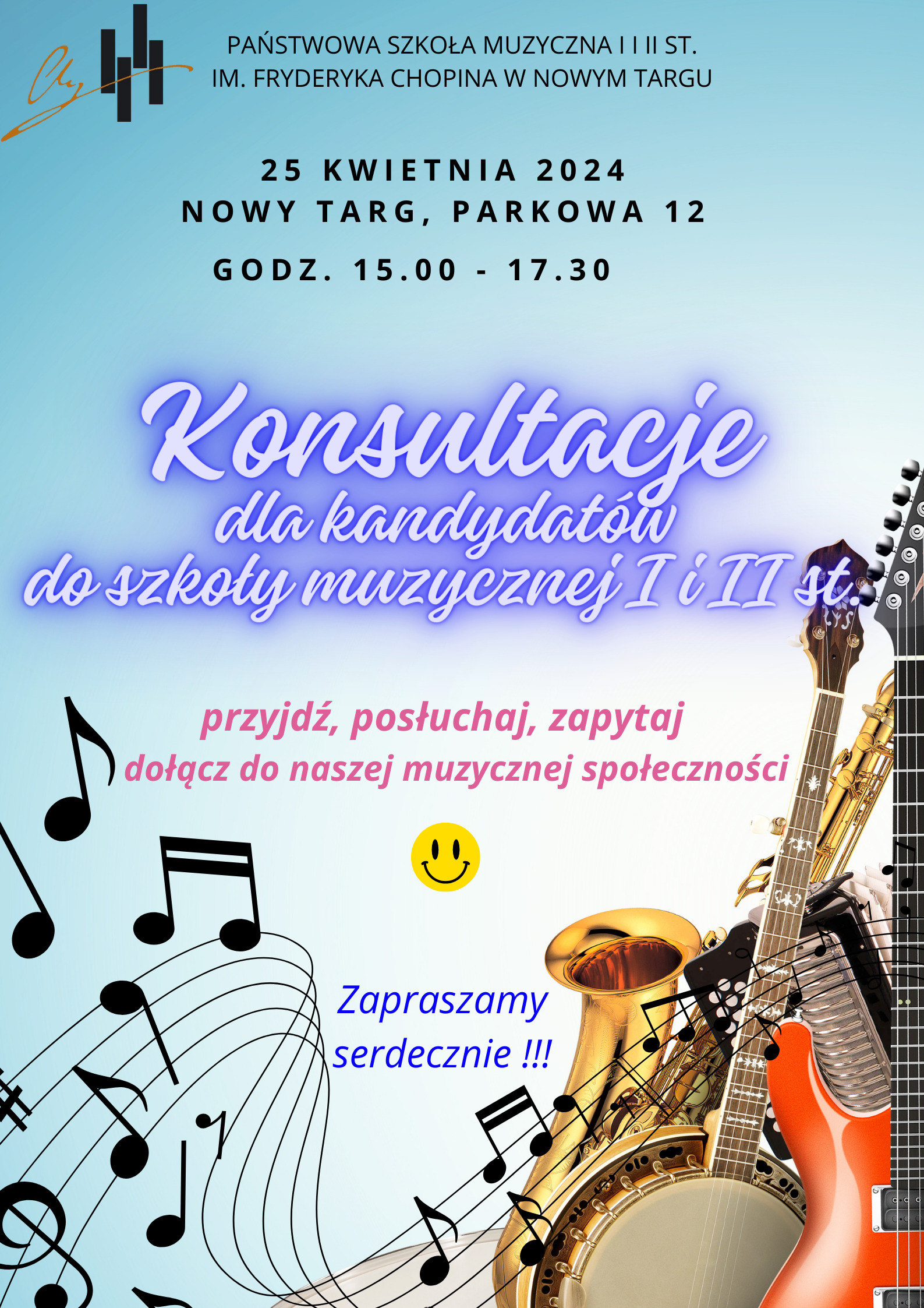 Grafika plakatu jest w kolorze jasno niebieskim. Lewy górny róg to logo szkoły, obok pełna nazwa szkoły- Państwowa Szkoła Muzyczna I i II st. im. Fryderyka Chopina w Nowym Targu. Poniżej data, miejsce i godzina- 25 kwietnia 2024 r. , Nowy Targ, Parkowa 12, godz. 15.00 - 17.30. Na środku pełna nazwa wydarzenia - Konsultacje dla kandydatów do szkoły muzycznej I i II st.. Następnie zaproszenie do naszej muzycznej społeczności z uśmieszkiem. Dolna część plakatu to rozrzucone nutki oraz pięciolinia w kształcie fali. Prawy dolny róg to zdjęcie instrumentów ściśle do siebie przylegających: saksofon, gitara, akordeon, banjo.