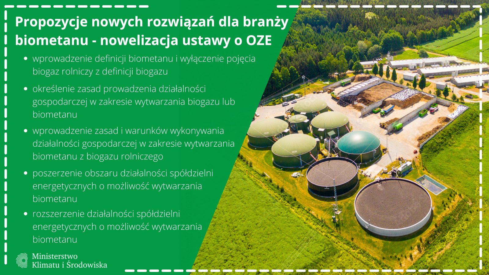 Propozycje nowych rozwiązań dla branży biometanu - nowelizacja ustawy o OZE:
wprowadzenie definicji biometanu i wyłączenie pojęcia biogaz rolniczy z definicji biogazu
określenie zasad prowadzenia działalności gospodarczej w zakresie wytwarzania biogazu lub biometanu
wprowadzenie zasad i warunków wykonywania działalności gospodarczej w zakresie wytwarzania biometanu z biogazu rolniczego
poszerzenie obszaru działalności spółdzielni energetycznych o możliwość wytwarzania biometanu
rozszerzenie działalności spółdzielni energetycznych o możliwość wytwarzania biometanu