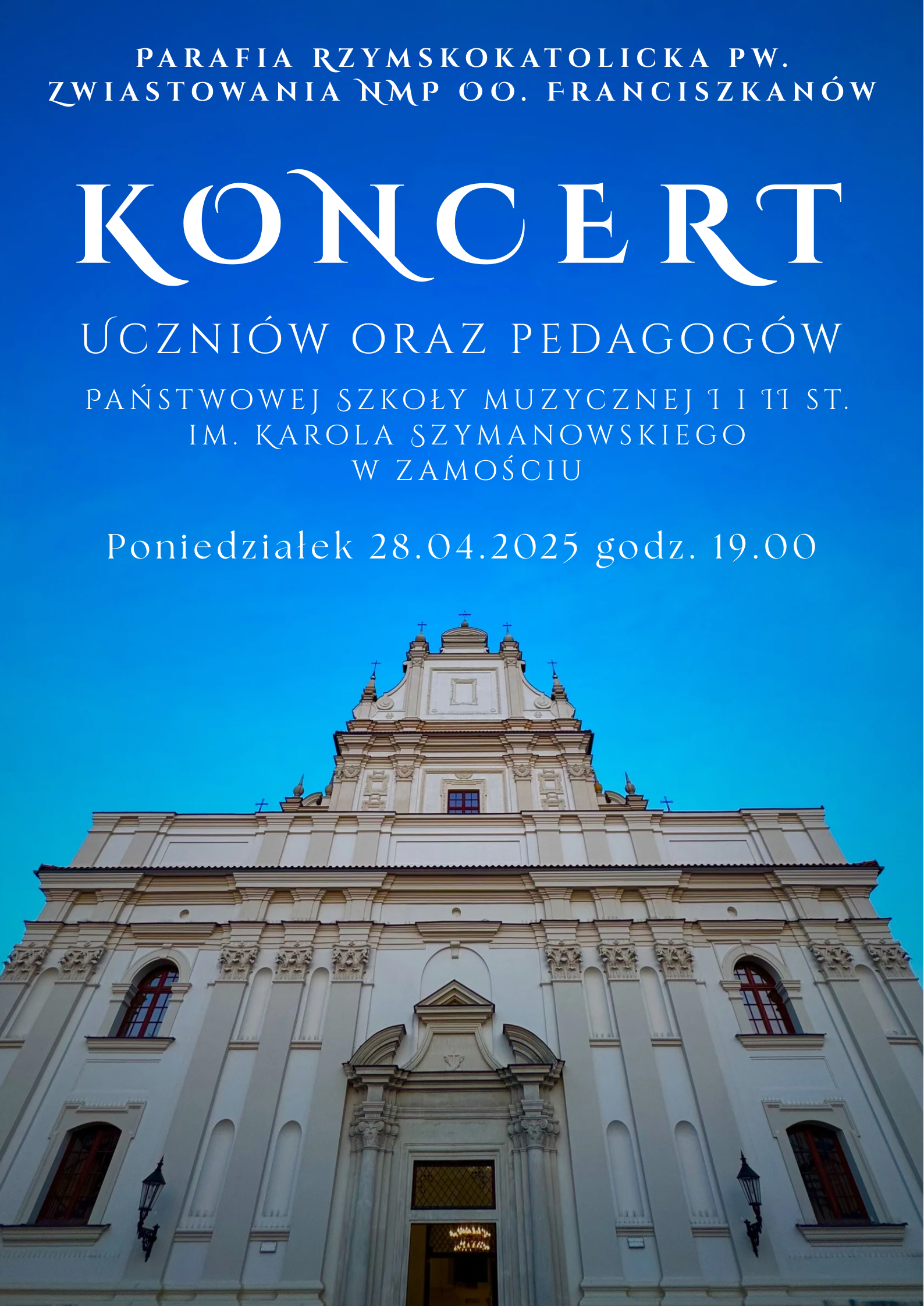 Plakat zapowiada koncert uczniów oraz pedagogów Państwowej Szkoły Muzycznej I i II stopnia im. Karola Szymanowskiego w Zamościu. Wydarzenie odbędzie się w poniedziałek 28 kwietnia 2025 roku o godzinie 19:00 w Parafii Rzymskokatolickiej pw. Zwiastowania NMP oo. Franciszkanów. Tło plakatu stanowi zdjęcie imponującej fasady kościoła, ujętej z dołu, z niebieskim niebem w tle. Tekst na plakacie jest w odcieniach bieli i błękitu, co nadaje mu elegancki i uroczysty charakter.