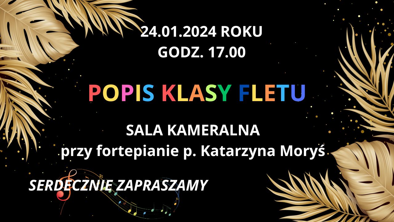 Na czarnym tle w centrum plakatu, od góry, znajdują się informacje dotyczące popisu: dzień: 24 stycznia 2024, godzina 17.00, tytuł "Popis klasy fletu", miejsce: sala kameralna oraz imię i nazwisko akompaniatorki: Katarzyna Moryś. W lewym górnym oraz prawym dolnym rogu umiejscowione są dla ozdoby złote liście ze złotymi drobinkami unoszącymi się za liśćmi. Na samym dole, po lewej stronie plakatu jest napis " zapraszamy serdecznie", który jest podszyty kolorowym kluczem wiolinowym z nutkami.