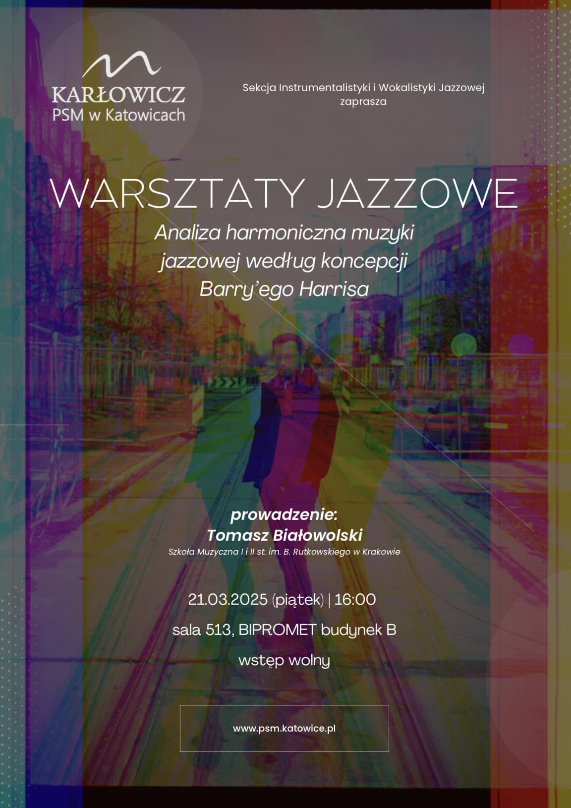 Plakat promujący warsztaty jazzowe Plakat zaprasza na warsztaty jazzowe organizowane przez Sekcję Instrumentalistyki i Wokalistyki Jazzowej w PSM Karłowicz w Katowicach. Tytuł wydarzenia: „Analiza harmoniczna muzyki jazzowej według koncepcji Barry’ego Harrisa”. Prowadzący: Tomasz Białowolski (Szkoła Muzyczna I i II stopnia im. B. Rutkowskiego w Krakowie). Data i godzina: 21 marca 2025 r. (piątek), godz. 16:00. Miejsce: Sala 513, budynek BIPROMET, budynek B. Wstęp wolny. Tło plakatu jest kolorowe, przedstawia rozmyty obraz miasta z sylwetkami dwóch osób idących ulicą. Całość ma efekt nałożonych barwnych filtrów w odcieniach fioletu, niebieskiego, czerwonego i żółtego. Tekst jest biały i wyraźnie czytelny na ciemniejszym tle. Na dole plakatu znajduje się adres strony internetowej: www.psm.katowice.pl.