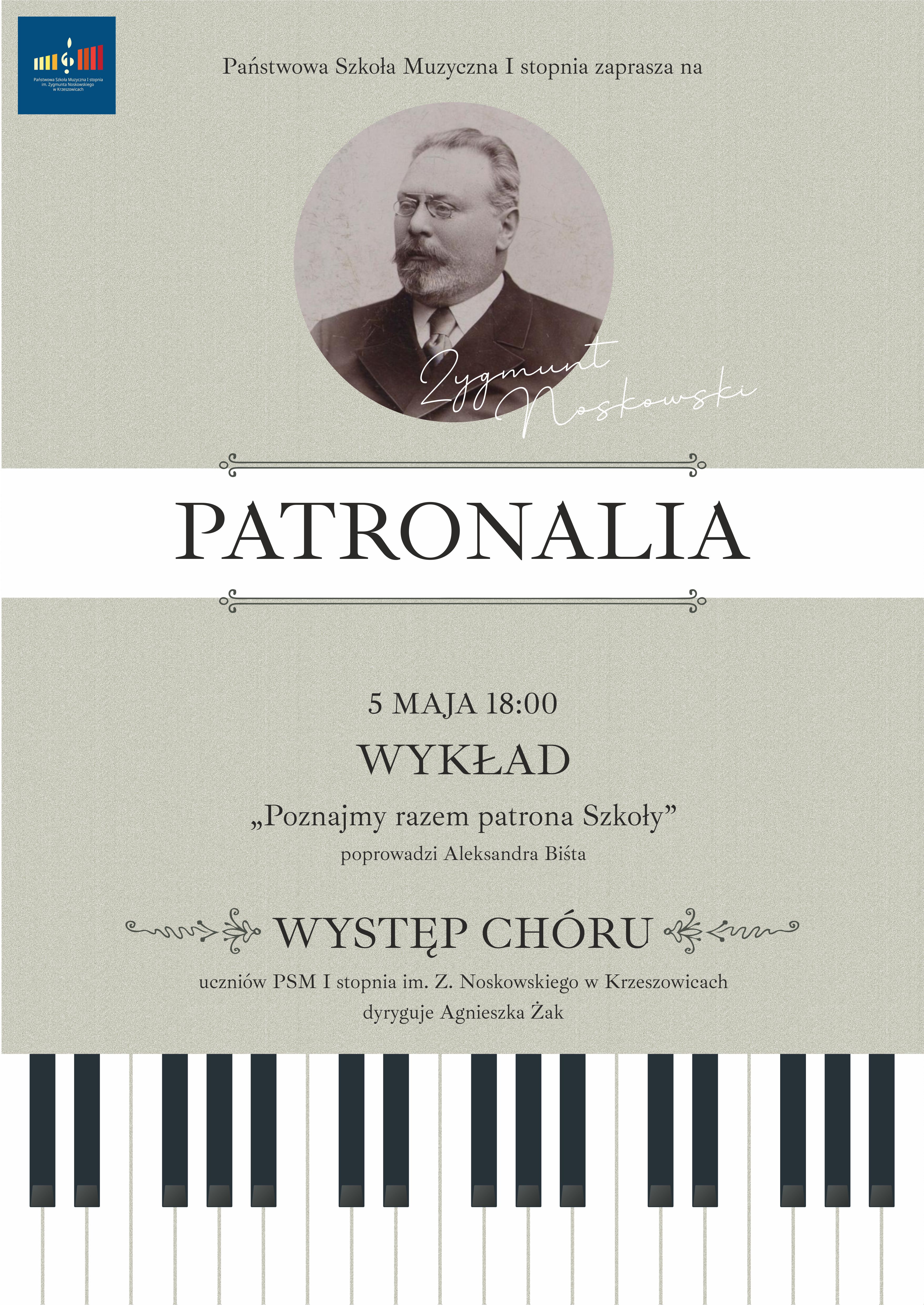 Plakat w orientacji pionowej, utrzymany w eleganckiej, stonowanej stylistyce. Dominują kolory: jasny szarobeżowy (tło o delikatnej, ziarnistej fakturze przypominającej papier), ciemnoszary oraz czarny. Całość ma klasyczny, uroczysty charakter. W lewym górnym rogu znajduje się logo szkoły – prostokąt w kolorze granatowym z kolorowymi pionowymi paskami stylizowanymi na klawisze oraz nutę, z podpisem szkoły. Na górze, centralnie, drobnym, eleganckim fontem widnieje napis: „Państwowa Szkoła Muzyczna I stopnia zaprasza na” Poniżej, na środku, znajduje się okrągła fotografia w odcieniach sepii przedstawiająca starszego mężczyznę z wąsami i brodą, w okularach, ubranego w formalny strój (marynarka, koszula). To portret patrona szkoły. Na fotografię częściowo nachodzi stylizowany, odręczny podpis: „Zygmunt Noskowski” Pod zdjęciem znajduje się cienka, dekoracyjna linia z ozdobnymi elementami po bokach. W centralnej części plakatu, na szerokim jasnym pasie, umieszczony jest główny tytuł: „PATRONALIA” — zapisany bardzo dużą, elegancką czcionką szeryfową w kolorze ciemnoszarym. Pod tytułem kolejna cienka, dekoracyjna linia symetryczna. Niżej znajduje się informacja o wydarzeniu: „5 MAJA 18:00” — zapisane większą czcionką, wyśrodkowane. Pod spodem: „WYKŁAD” — wyróżniony większą, pogrubioną czcionką. Następnie tytuł wykładu w cudzysłowie: „Poznajmy razem patrona Szkoły” Pod nim mniejszym tekstem: „poprowadzi Aleksandra Bista” Niżej kolejna sekcja: „WYSTĘP CHÓRU” — zapisany dużą czcionką, ozdobiony po bokach delikatnymi ornamentami roślinnymi. Pod spodem: „uczniów PSM I stopnia im. Z. Noskowskiego w Krzeszowicach” oraz: „dyryguje Agnieszka Żak” Dolna część plakatu zawiera szeroki pas graficzny przedstawiający stylizowaną klawiaturę fortepianu – czarno-białe klawisze rozciągające się na całą szerokość plakatu.