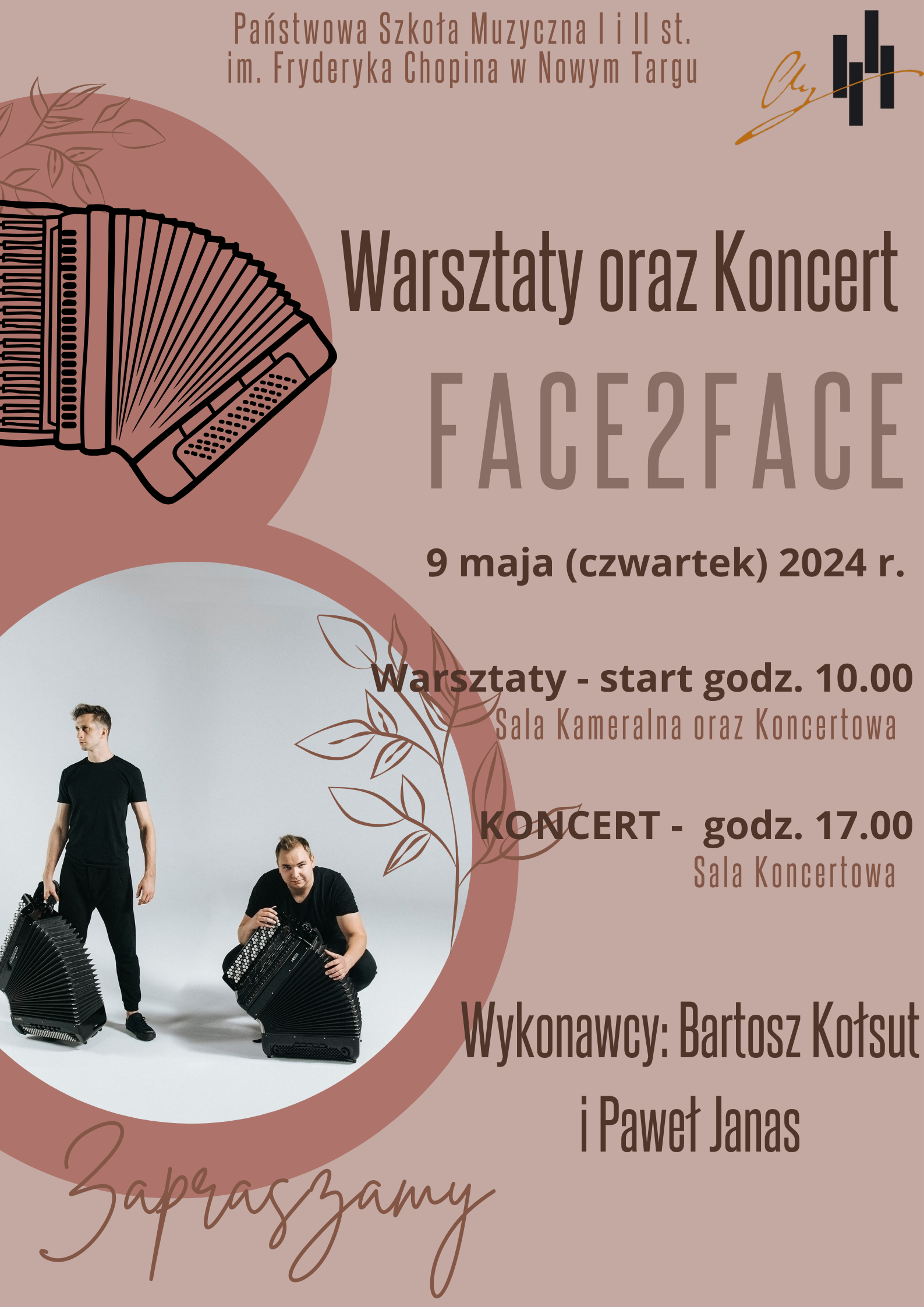 Grafika plakatu jest w kolorze beżowym . W dwóch kołach są: akordeon oraz zdjęcie występującego duetu akordeonowego. Na plakacie znajdują się następujące informacje: pełna nazwa szkoły Państwowa Szkoła Muzyczna I i II st. im. Fryderyka Chopina w Nowym Targu z lewej strony obok logo szkoły. Poniżej: Warsztaty oraz koncert duetu Face2Face w wykonaniu Bartosza Kołsuta i Pawła Janasa. Data miejsce i czas 9 maja czwartek 2024 r. Warsztaty - od godz. 100 w salach kameralnej i koncertowej, Koncert godz. 17.00 w sali koncertowej. W dolnej części z lewej strony zaproszenie na to wydarzenie.