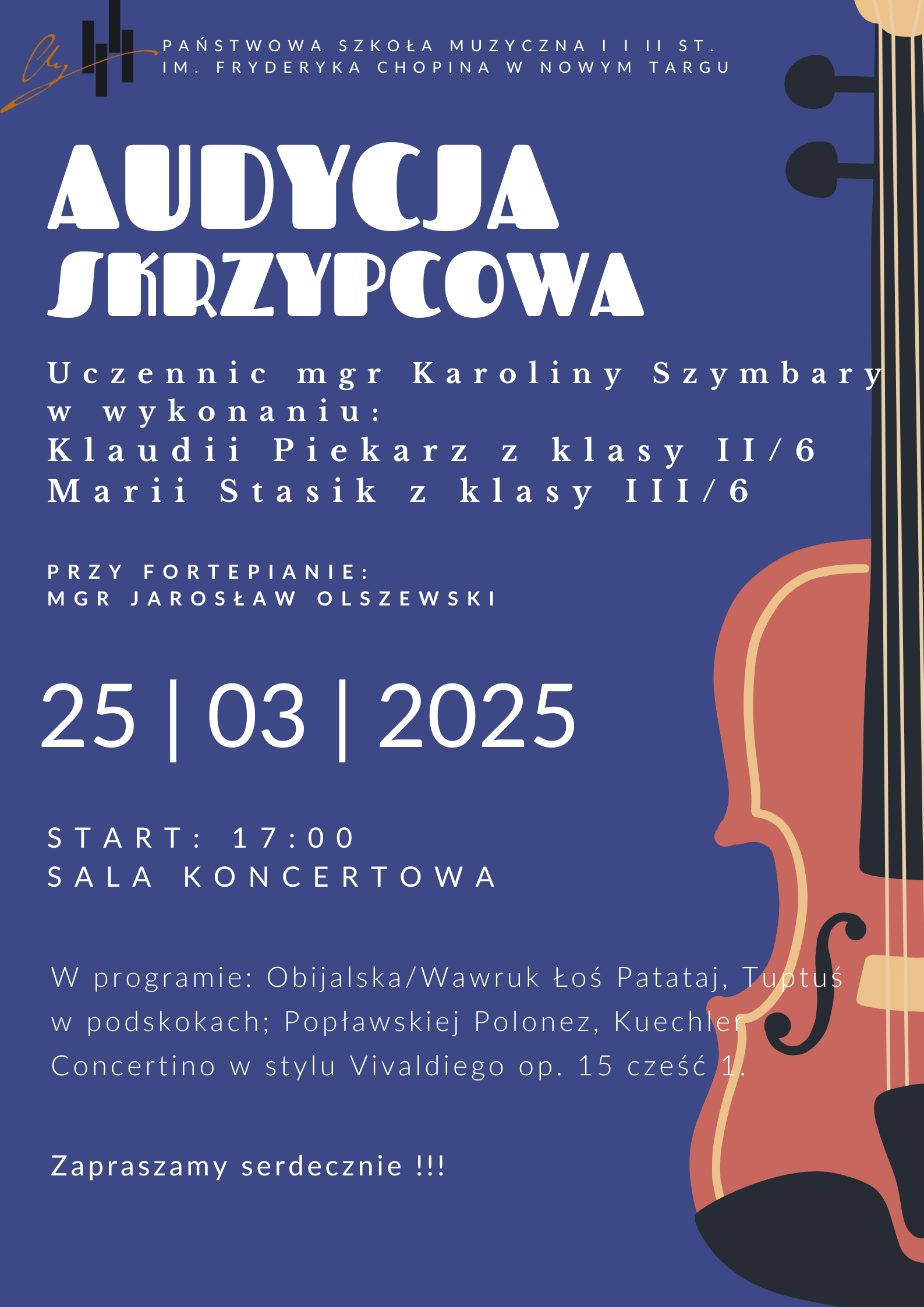 Grafika plakatu to z prawej strony po całej długości połowa skrzypiec. Na plakacie znajdują się następujące informacje: z lewej strony w rogu logo szkoły, obok pełna nazwa szkoły- Państwowa Szkoła Muzyczna I i II st. im. Fryderyka Chopina w Nowym Targu, dalej pełna nazwa wydarzenia Audycja skrzypcowa uczennic mgr Karoliny Szymbary w wykonaniu Klaudii Piekarz z klasy 2 i Marii Stasik z klasy 3. Przy fortepianie mgr Jarosław Olszewski. W programie: Obijalska/Wawruk Łoś Patataj, Tuptuś w podskokach; Popławskiej Polonez, Kuechler Concertino w stylu Vivaldiego op. 15 cześć 1. 25 marca wtorek godz. 17.00 sala koncertowa.