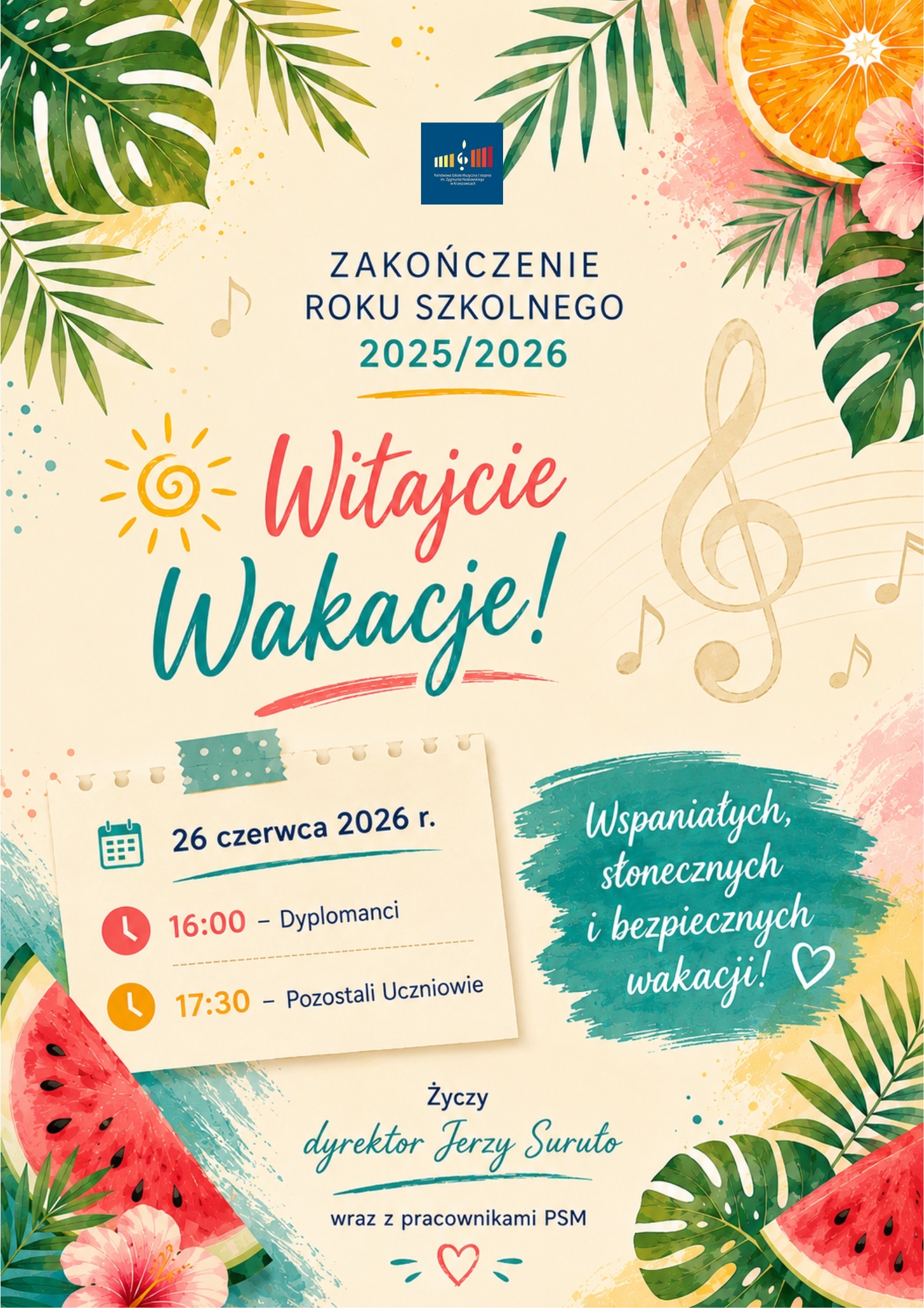 Pionowy plakat utrzymany w letniej, wakacyjnej stylistyce. Tło ma jasny, kremowo-beżowy kolor z delikatnymi akwarelowymi plamami w odcieniach żółci, turkusu, różu i błękitu. Całość otoczona jest bogatą kompozycją tropikalnych liści, owoców oraz muzycznych motywów. Dominują odcienie zieleni, turkusu, koralu, czerwieni, żółci i pomarańczy, nadające projektowi pogodny i radosny charakter. W górnej części, centralnie, znajduje się logo Państwowej Szkoły Muzycznej I stopnia im. Zygmunta Noskowskiego w Krzeszowicach – granatowy prostokąt z kolorowym symbolem przypominającym klawiaturę fortepianu i nutę. Bezpośrednio pod logo umieszczono granatowy napis zapisany wielkimi literami: „ZAKOŃCZENIE ROKU SZKOLNEGO” Poniżej, dużym turkusowym tekstem: „2025/2026” Pod datą znajduje się krótka, żółta, odręcznie namalowana pozioma kreska. Centralną część plakatu zajmuje duży, ozdobny napis: „Witajcie” zapisany pędzlowym krojem pisma w kolorze koralowo-różowym. Pod nim, jeszcze większym turkusowym napisem: „Wakacje!” Pod słowem „Wakacje!” znajduje się krótka, szeroka, różowo-koralowa kreska przypominająca pociągnięcie pędzla. Po lewej stronie napisu znajduje się prosty, żółty rysunek słońca z okrągłym środkiem i promieniami wykonanymi jedną linią. Po prawej stronie widoczny jest duży, półprzezroczysty klucz wiolinowy w kolorze złotobeżowym, wpisany w delikatną pięciolinię. Wokół rozmieszczono niewielkie złote nuty. W lewej środkowej części plakatu znajduje się grafika przypominająca kartkę z notesu, przyklejoną u góry kawałkiem turkusowej taśmy z białymi kropkami. Kartka ma lekko kremowy kolor i delikatny cień. Na kartce umieszczono informacje: Po lewej stronie znajduje się turkusowa ikona kalendarza. Obok zapisano: „26 czerwca 2026 r.” Niżej znajdują się dwie informacje godzinowe. Pierwsza poprzedzona jest czerwoną okrągłą ikoną zegara: „16:00 – Dyplomanci” Druga poprzedzona jest pomarańczową ikoną zegara: „17:30 – Pozostali Uczniowie” Po prawej stronie kartki znajduje się nieregularna turkusowa plama przypominająca pociągnięcie szerokim pędzlem. Na niej białym odręcznym pismem zapisano: „Wspaniałych, słonecznych i bezpiecznych wakacji! ♡” Na końcu tekstu umieszczono biały kontur serca. W dolnej części plakatu, centralnie, znajduje się tekst życzeń. Najpierw granatowym drukiem: „Życzy” Poniżej dużym turkusowym, odręcznym pismem: „dyrektor Jerzy Suruło” Pod nazwiskiem znajduje się turkusowa ozdobna kreska. Niżej zapisano: „wraz z pracownikami PSM” Na samym dole umieszczono niewielkie czerwone serce otoczone turkusowymi ozdobnymi kreskami. Całą kompozycję otaczają elementy dekoracyjne nawiązujące do wakacji. W lewym górnym rogu znajdują się duże zielone liście monstery i palm. W prawym górnym rogu umieszczono plaster pomarańczy w intensywnych odcieniach pomarańczowego i żółtego, różowy kwiat hibiskusa oraz zielone liście palmowe. W lewym dolnym rogu widoczny jest duży kawałek arbuza z czerwonym miąższem, czarnymi pestkami i zieloną skórką oraz różowy kwiat hibiskusa. W prawym dolnym rogu znajduje się drugi kawałek arbuza oraz duże zielone liście monstery i palm. W tle rozmieszczono dodatkowo delikatne akwarelowe plamy, drobne złote kropki, nuty muzyczne oraz subtelne elementy dekoracyjne podkreślające muzyczny charakter szkoły. Całość utrzymana jest w pogodnej, wakacyjnej stylistyce. Dominują jasne, ciepłe kolory – kremowy, turkusowy, zielony, koralowy, czerwony, żółty i pomarańczowy. Plakat łączy motywy letnie z elementami muzycznymi, tworząc radosną zapowiedź zakończenia roku szkolnego i rozpoczęcia wakacji.