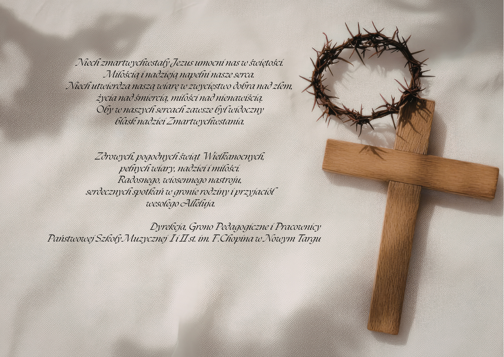 szare tło, po lewej stronie krzyż a nad nim korona cierniowa. na środku życzenia Niech zmartwychwstały Jezus umocni nas w świętości. Miłością i nadzieją napełni nasze serca. Niech utwierdza naszą wiarę w zwycięstwo dobra nad złem, życia nad śmiercią, miłości nad nienawiścią. Oby w naszych sercach zawsze był widoczny blask nadziei Zmartwychwstania. Zdrowych, pogodnych świąt Wielkanocnych, pełnych wiary, nadziei i miłości. Radosnego, wiosennego nastroju, serdecznych spotkań w gronie rodziny i wśród przyjaciół oraz wesołego Alleluja. Dyrekcja, Grono Pedagogiczne, Pracownicy Państwowej Szkoły Muzycznej I i II st. im. F.Chopina w Nowym Targu