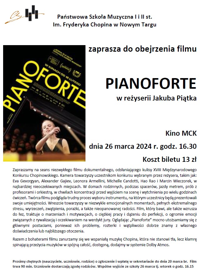 Państwowa Szkoła Muzyczna I i II st. Im. Fryderyka Chopina w Nowym Targu zaprasza do obejrzenia filmu PIANOFORTE w reżyserii Jakuba Piątka Kino MCK dnia 26 marca 2024 r. godz. 16.30, Koszt biletu 13 zł Zapraszamy na seans niezwykłego filmu dokumentalnego, odsłaniającego kulisy XVIII Międzynarodowego Konkursu Chopinowskiego. Kamera towarzyszy uczestnikom konkursu wybranym przez reżysera, takim jak: Eva Gevorgyan, Alexander Gajiev, Leonora Armellini, Michelle Candotti, Hao Rao i Marcin Wieczorek, w najbardziej nieoczekiwanych miejscach. W domach rodzinnych, podczas spacerów, jazdy metrem, prób z profesorami i orkiestrą, w chwilach koncentracji przed wyjściem na scenę i wytchnienia po wielu godzinach ćwiczeń. Twórca filmu podgląda trudny proces wyboru instrumentu, na którym uczestnicy będą prezentowali swoje umiejętności. Wreszcie towarzyszy w niezwykle emocjonalnych momentach, pełnych ekstremalnego stresu, wyrzeczeń, zwątpienia, porażki, a także nieopanowanej radości. Film, który bawi, ale także wzrusza do łez, traktuje o marzeniach i motywacjach, o ciężkiej pracy i dążeniu do perfekcji, o ogromie emocji związanych z rywalizacją i oczekiwaniem na werdykt jury. Oglądając „Pianoforte” mocno utożsamiamy się z głównymi postaciami, ponieważ ich problemy, rozterki i wątpliwości dobrze znamy z własnego doświadczenia lub najbliższego otoczenia. Razem z bohaterami filmu zanurzamy się we wspaniałą muzykę Chopina, która nie stanowi tła, lecz klamrę spinającą przeżycia muzyków w spójną całość, dostępną, dodajmy w systemie Dolby Atmos. Zapraszamy na seans niezwykłego filmu dokumentalnego, odsłaniającego kulisy XVIII Międzynarodowego Konkursu Chopinowskiego. Kamera towarzyszy uczestnikom konkursu wybranym przez reżysera, takim jak: Eva Gevorgyan, Alexander Gajiev, Leonora Armellini, Michelle Candotti, Hao Rao i Marcin Wieczorek, w najbardziej nieoczekiwanych miejscach. W domach rodzinnych, podczas spacerów, jazdy metrem, prób z profesorami i orkiestrą, w chwilach koncentracji przed wyjściem na scenę i wytchnienia po wielu godzinach ćwiczeń. Twórca filmu podgląda trudny proces wyboru instrumentu, na którym uczestnicy będą prezentowali swoje umiejętności. Wreszcie towarzyszy w niezwykle emocjonalnych momentach, pełnych ekstremalnego stresu, wyrzeczeń, zwątpienia, porażki, a także nieopanowanej radości. Film, który bawi, ale także wzrusza do łez, traktuje o marzeniach i motywacjach, o ciężkiej pracy i dążeniu do perfekcji, o ogromie emocji związanych z rywalizacją i oczekiwaniem na werdykt jury. Oglądając „Pianoforte” mocno utożsamiamy się z głównymi postaciami, ponieważ ich problemy, rozterki i wątpliwości dobrze znamy z własnego doświadczenia lub najbliższego otoczenia. Razem z bohaterami filmu zanurzamy się we wspaniałą muzykę Chopina, która nie stanowi tła, lecz klamrę spinającą przeżycia muzyków w spójną całość, dostępną, dodajmy w systemie Dolby Atmos. Prosimy chętnych (nauczyciele, uczniowie, rodzice) o zgłoszenie i wpłatę w sekretariacie do dnia 20 marca br. Film trwa 90 min. Uczniowie dostarczają zgodę rodziców. Wspólne wyjście ze szkoły 26 marca tj. wtorek o godz. 16.15